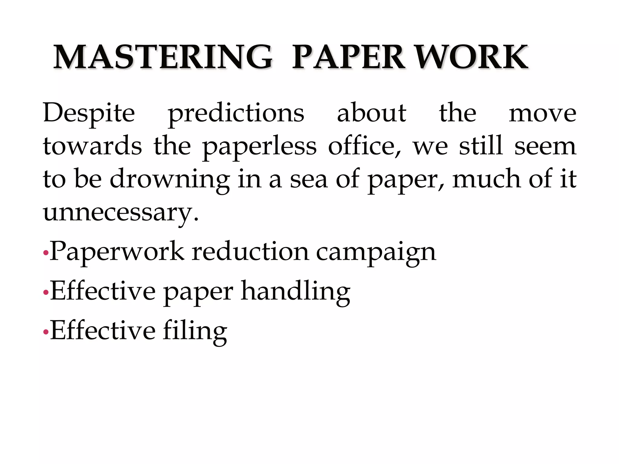 MASTERING PAPER WORK
Despite predictions about the move
towards the paperless office, we still seem
to be drowning in a sea of paper, much of it
unnecessary.
•Paperwork reduction campaign
•Effective paper handling
•Effective filing
 