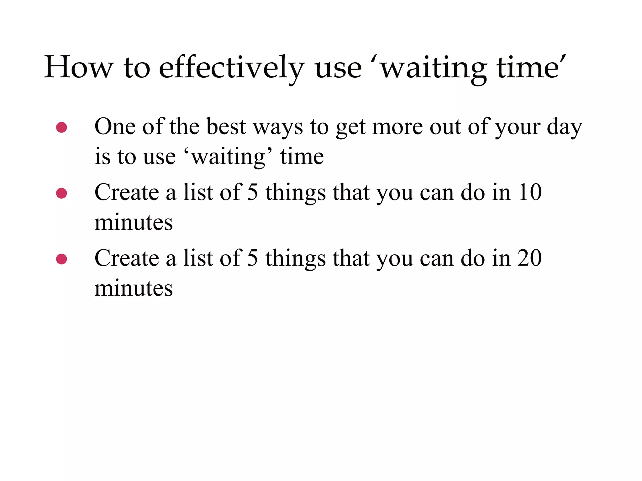 How to effectively use ‘waiting time’
 One of the best ways to get more out of your day
is to use ‘waiting’ time
 Create a list of 5 things that you can do in 10
minutes
 Create a list of 5 things that you can do in 20
minutes
 