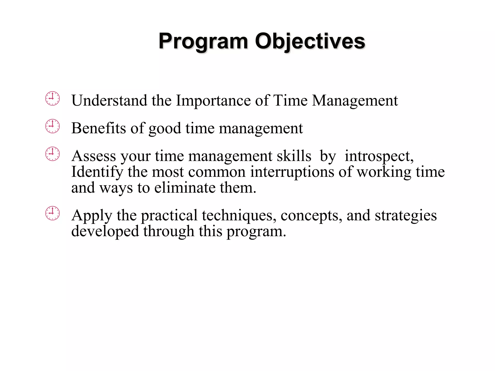 Program Objectives
 Understand the Importance of Time Management
 Benefits of good time management
 Assess your time management skills by introspect,
Identify the most common interruptions of working time
and ways to eliminate them.
 Apply the practical techniques, concepts, and strategies
developed through this program.
 