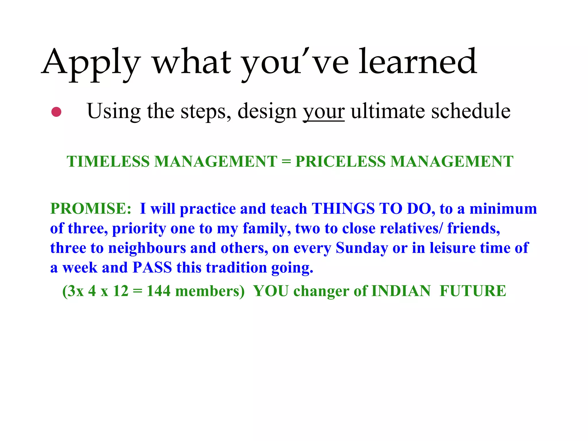 Apply what you’ve learned
 Using the steps, design your ultimate schedule
TIMELESS MANAGEMENT = PRICELESS MANAGEMENT
PROMISE: I will practice and teach THINGS TO DO, to a minimum
of three, priority one to my family, two to close relatives/ friends,
three to neighbours and others, on every Sunday or in leisure time of
a week and PASS this tradition going.
(3x 4 x 12 = 144 members) YOU changer of INDIAN FUTURE
 