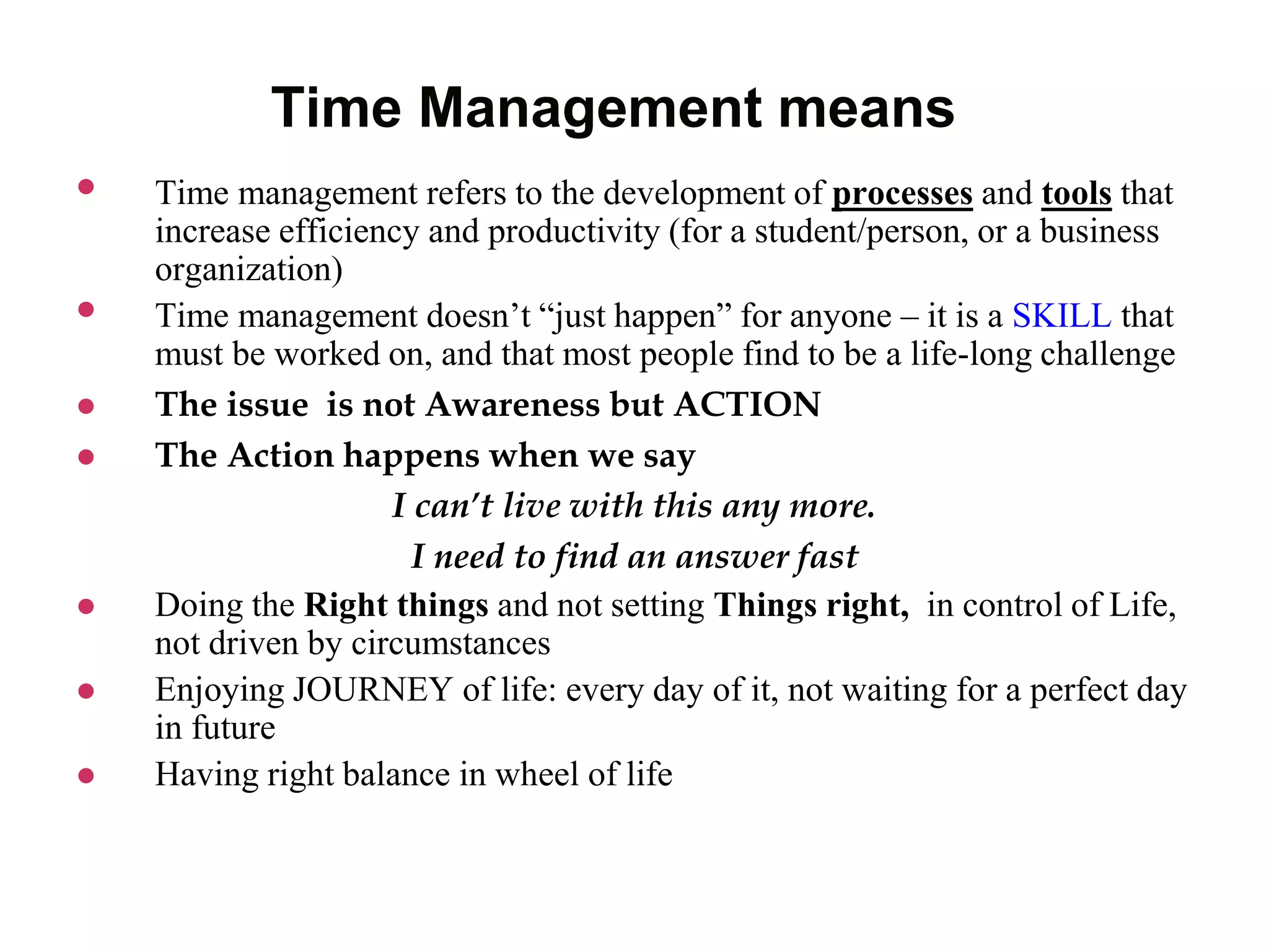 Time Management means
 Time management refers to the development of processes and tools that
increase efficiency and productivity (for a student/person, or a business
organization)
 Time management doesn’t “just happen” for anyone – it is a SKILL that
must be worked on, and that most people find to be a life-long challenge
 The issue is not Awareness but ACTION
 The Action happens when we say
I can’t live with this any more.
I need to find an answer fast
 Doing the Right things and not setting Things right, in control of Life,
not driven by circumstances
 Enjoying JOURNEY of life: every day of it, not waiting for a perfect day
in future
 Having right balance in wheel of life
 