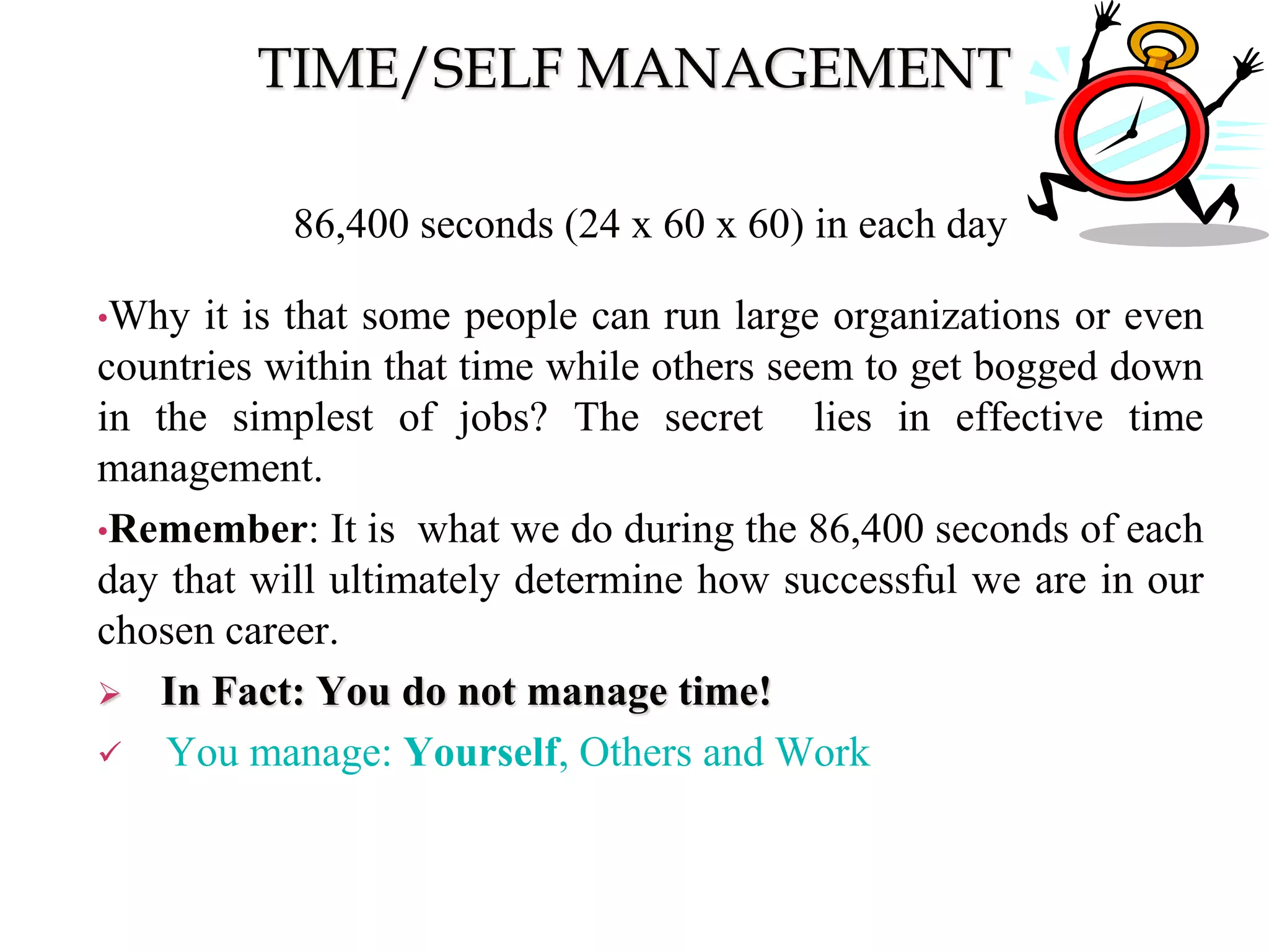 TIME/SELF MANAGEMENT
86,400 seconds (24 x 60 x 60) in each day
•Why it is that some people can run large organizations or even
countries within that time while others seem to get bogged down
in the simplest of jobs? The secret lies in effective time
management.
•Remember: It is what we do during the 86,400 seconds of each
day that will ultimately determine how successful we are in our
chosen career.
 In Fact: You do not manage time!
 You manage: Yourself, Others and Work
 
