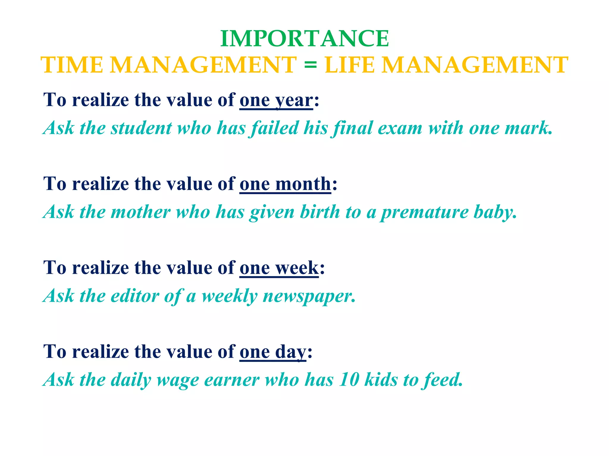 IMPORTANCE
TIME MANAGEMENT = LIFE MANAGEMENT
To realize the value of one year:
Ask the student who has failed his final exam with one mark.
To realize the value of one month:
Ask the mother who has given birth to a premature baby.
To realize the value of one week:
Ask the editor of a weekly newspaper.
To realize the value of one day:
Ask the daily wage earner who has 10 kids to feed.
 