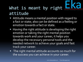 What is meant by right
attitude
 Attitude means a mental position with regard to
a fact or state; also can be defined as ...