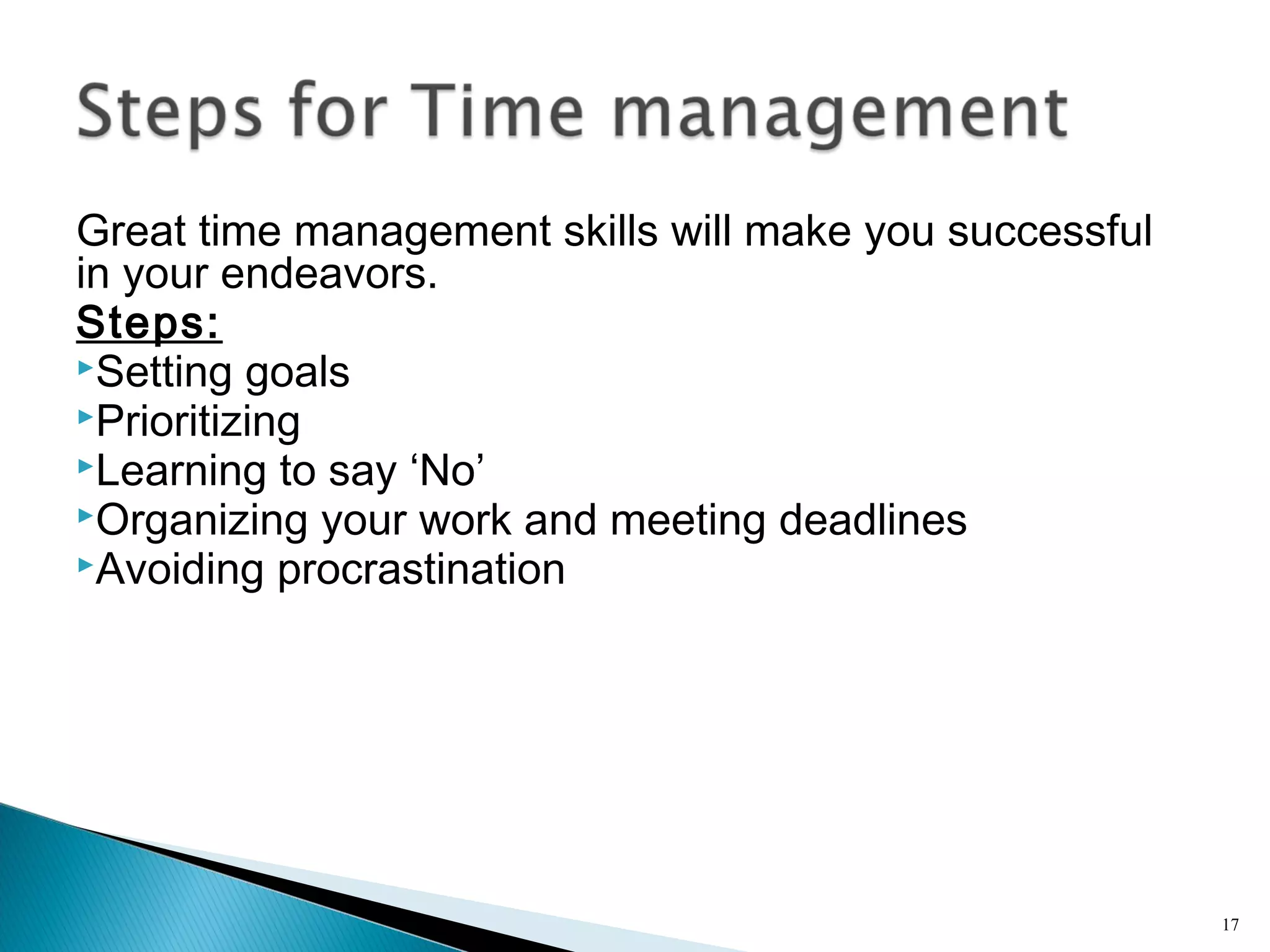 Great time management skills will make you successful
in your endeavors.
Steps:
Setting goals
Prioritizing
Learning to say ‘No’
Organizing your work and meeting deadlines
Avoiding procrastination
17
 