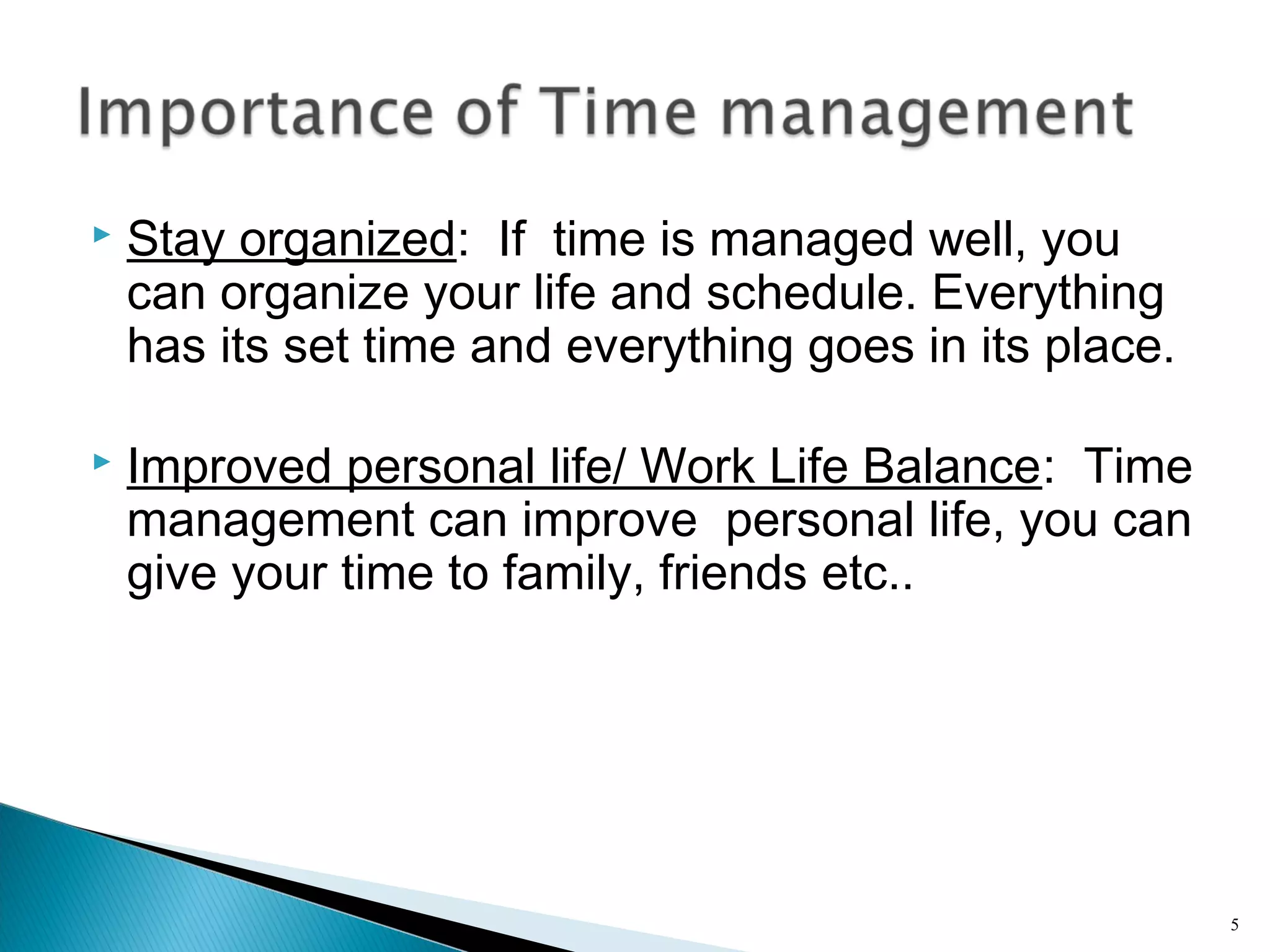  Stay organized: If time is managed well, you
can organize your life and schedule. Everything
has its set time and everything goes in its place.
 Improved personal life/ Work Life Balance: Time
management can improve personal life, you can
give your time to family, friends etc..
5
 