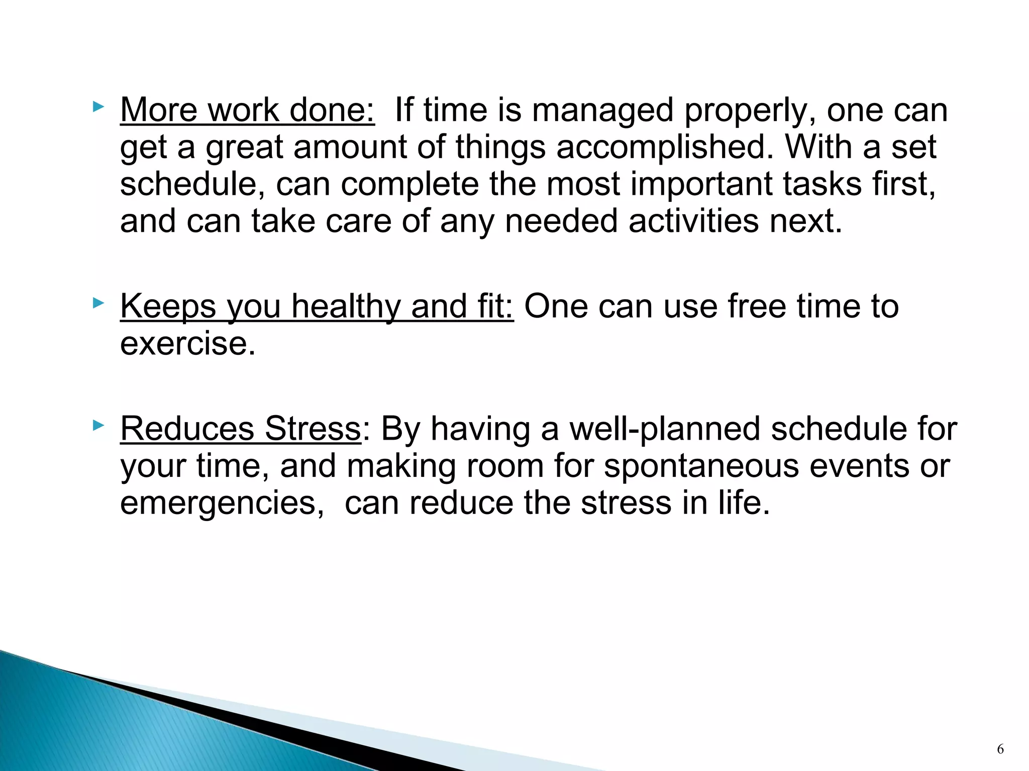 6
 More work done: If time is managed properly, one can
get a great amount of things accomplished. With a set
schedule, can complete the most important tasks first,
and can take care of any needed activities next.
 Keeps you healthy and fit: One can use free time to
exercise.
 Reduces Stress: By having a well-planned schedule for
your time, and making room for spontaneous events or
emergencies, can reduce the stress in life.
 