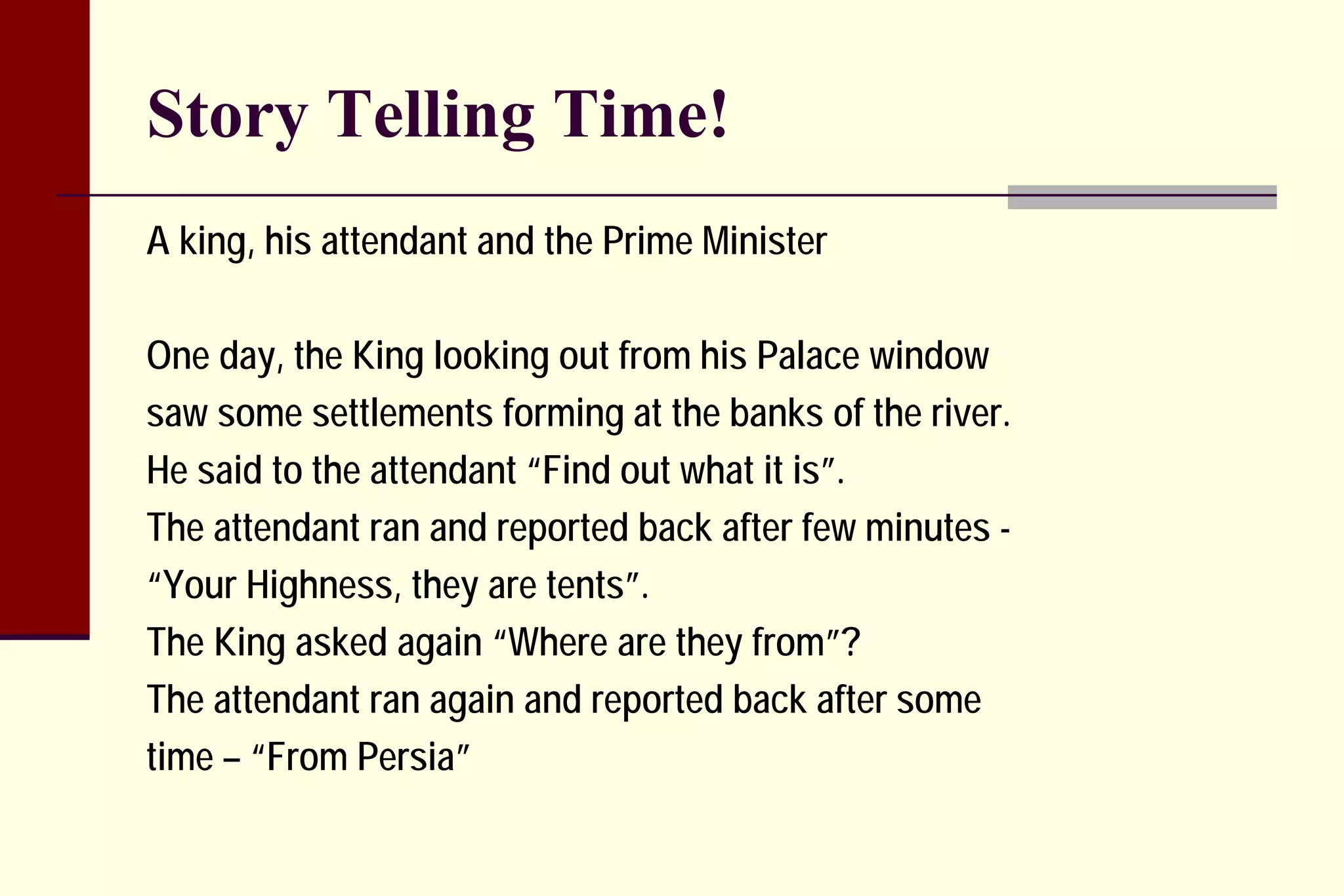 Story Telling Time! 
A king, his attendant and the Prime Minister 
One day, the King looking out from his Palace window 
saw some settlements forming at the banks of the river. 
He said to the attendant “Find out what it is”. 
The attendant ran and reported back after few minutes - 
“Your Highness, they are tents”. 
The King asked again “Where are they from”? 
The attendant ran again and reported back after some 
time – “From Persia”  