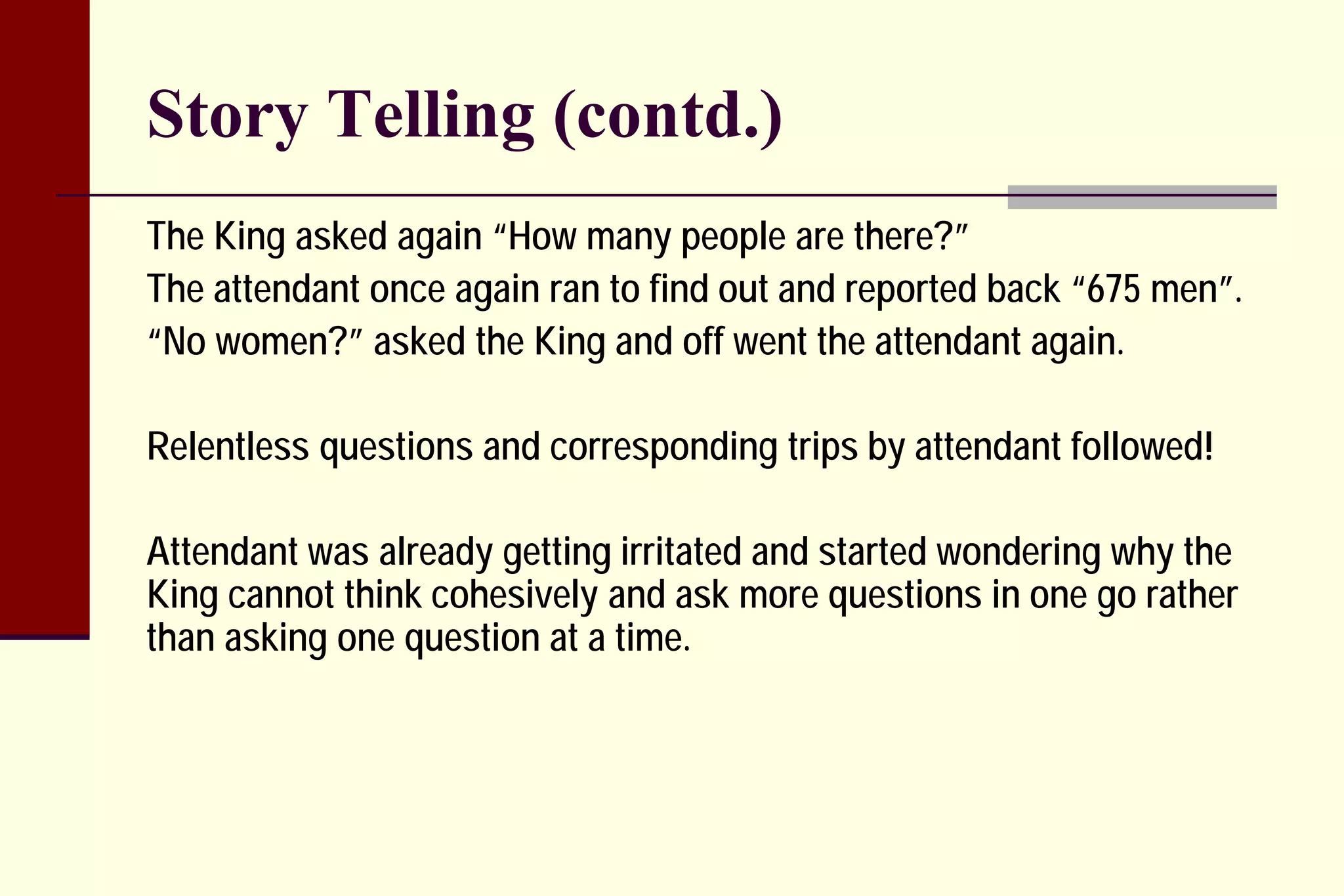 Story Telling (contd.) 
The King asked again “How many people are there?” 
The attendant once again ran to find out and reported back “675 men”. 
“No women?” asked the King and off went the attendant again. 
Relentless questions and corresponding trips by attendant followed! 
Attendant was already getting irritated and started wondering why the King cannot think cohesively and ask more questions in one go rather than asking one question at a time.  