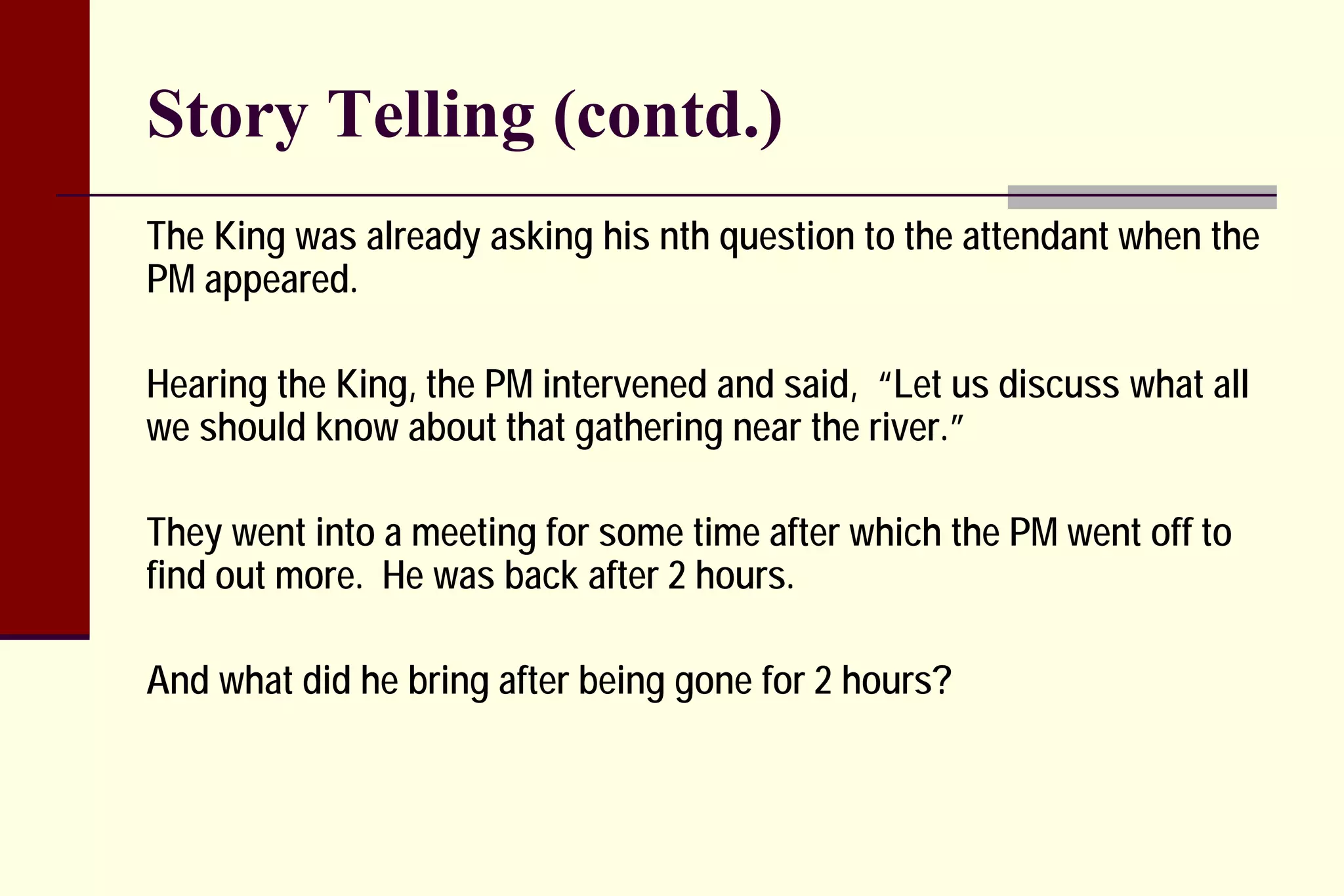 Story Telling (contd.) 
The King was already asking his nth question to the attendant when the PM appeared. 
Hearing the King, the PM intervened and said, “Let us discuss what all we should know about that gathering near the river.” 
They went into a meeting for some time after which the PM went off to find out more. He was back after 2 hours. 
And what did he bring after being gone for 2 hours?  