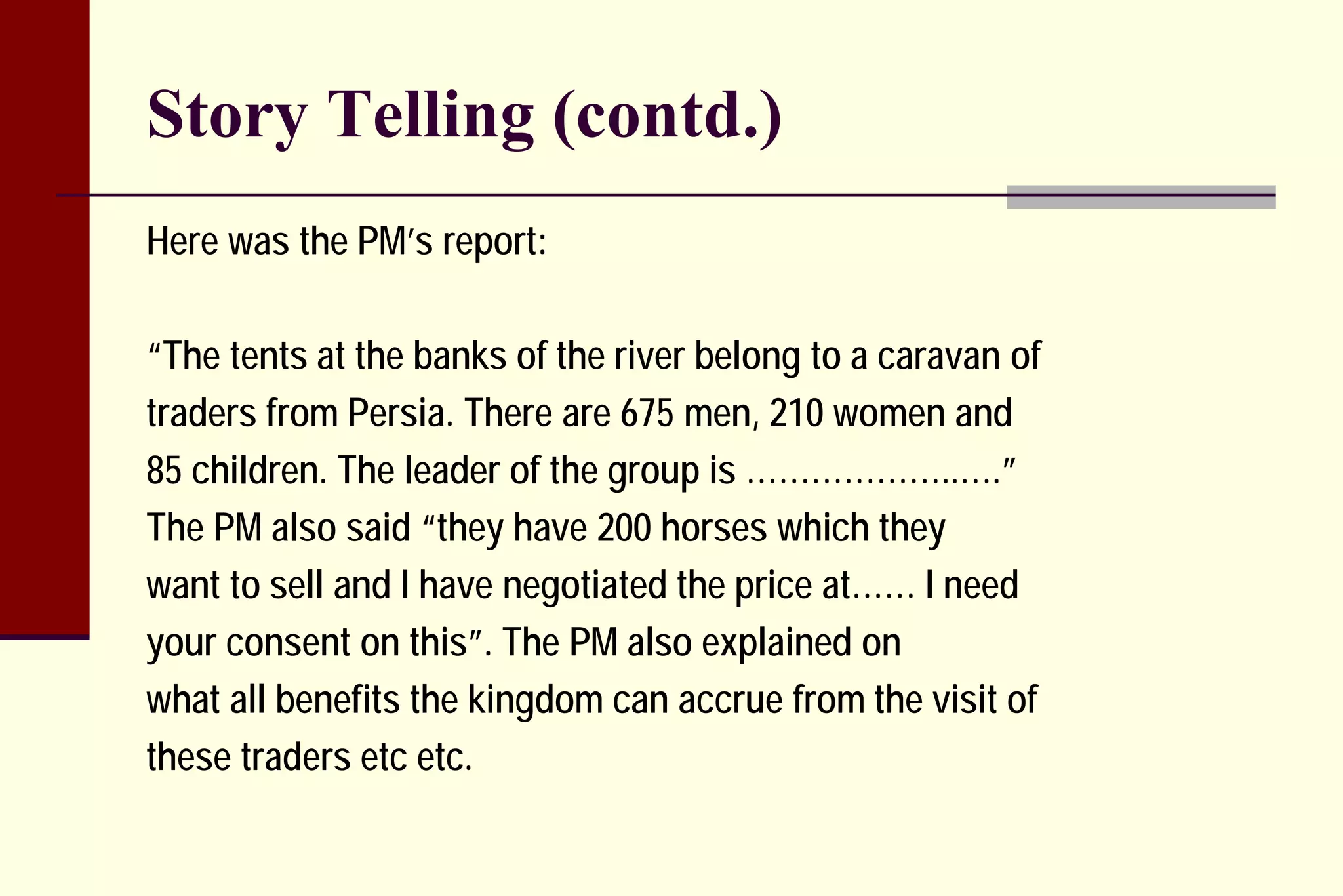 Story Telling (contd.) 
Here was the PM’s report: 
“The tents at the banks of the river belong to a caravan of 
traders from Persia. There are 675 men, 210 women and 
85 children. The leader of the group is ………………..….” 
The PM also said “they have 200 horses which they 
want to sell and I have negotiated the price at…… I need 
your consent on this”. The PM also explained on 
what all benefits the kingdom can accrue from the visit of 
these traders etc etc.  