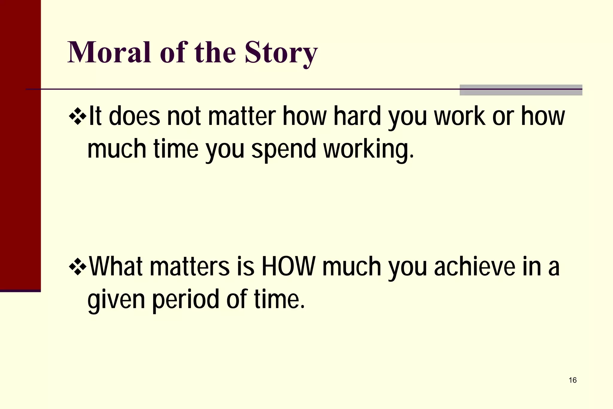 Moral of the Story 
 
It does not matter how hard you work or how much time you spend working. 
 
What matters is HOW much you achieve in a given period of time. 
16 
 