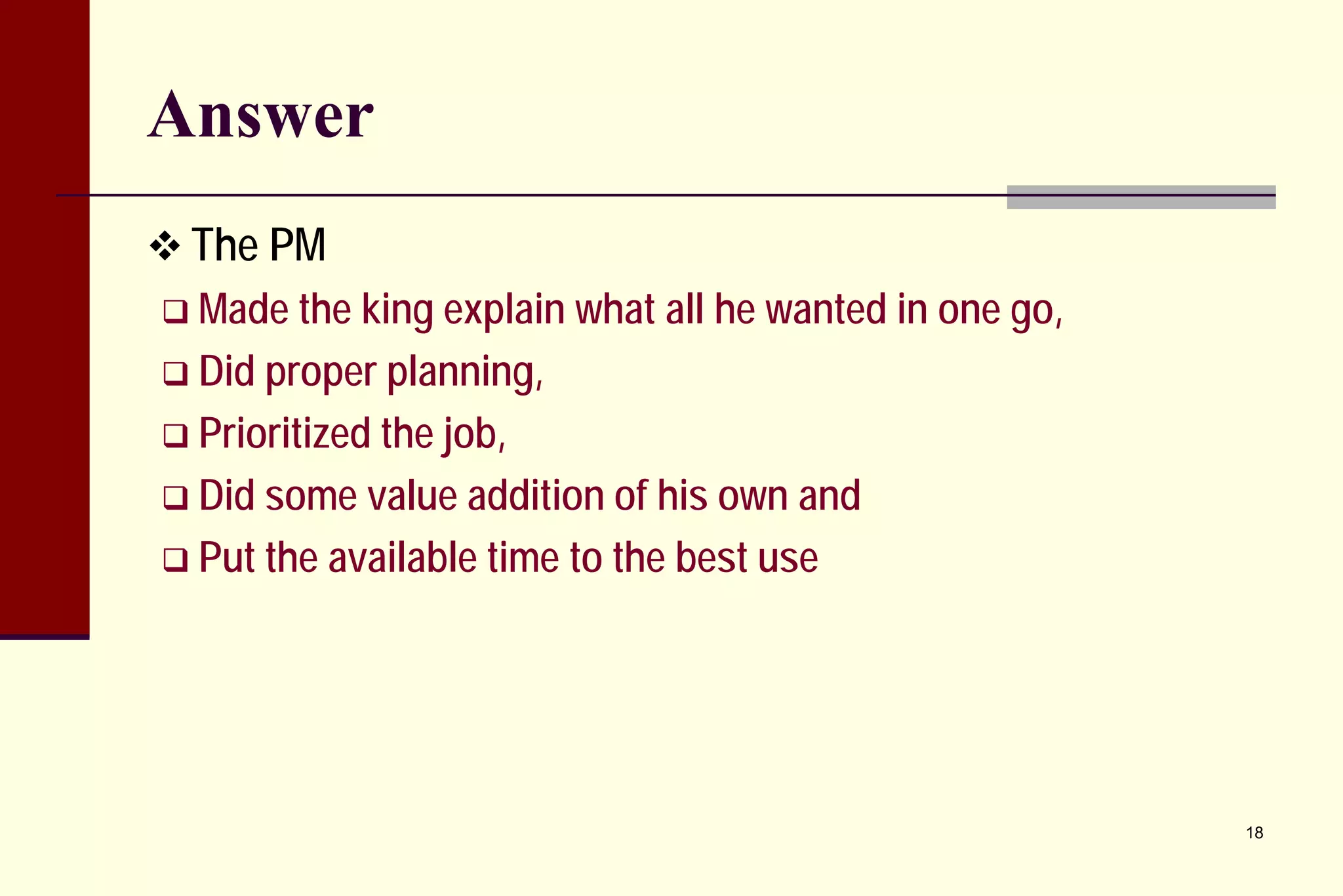 Answer 
 
The PM 
 
Made the king explain what all he wanted in one go, 
 
Did proper planning, 
 
Prioritized the job, 
 
Did some value addition of his own and 
 
Put the available time to the best use 
18 
 