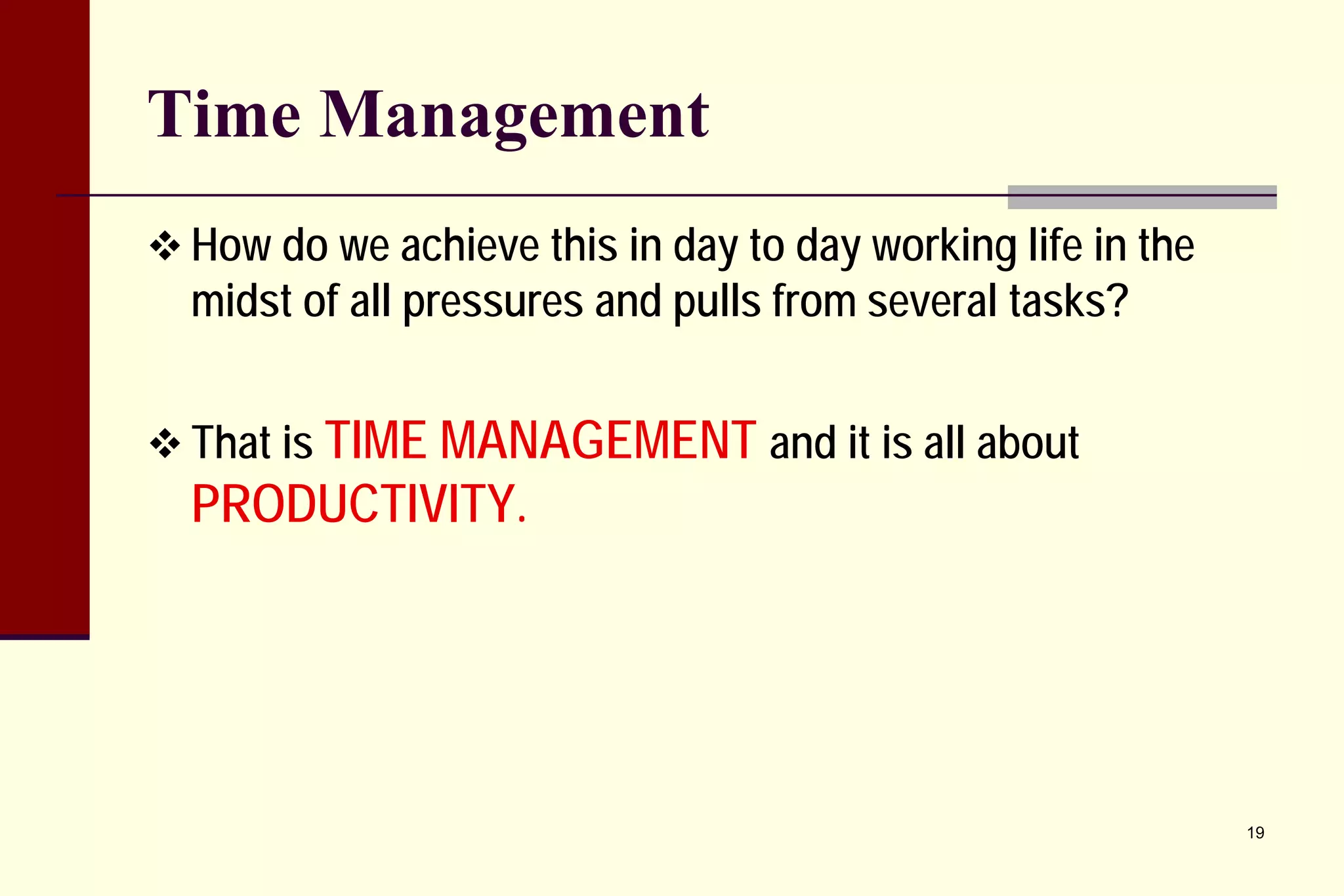 Time Management 
 
How do we achieve this in day to day working life in the midst of all pressures and pulls from several tasks? 
 
That is TIME MANAGEMENT and it is all about PRODUCTIVITY. 
19 
 