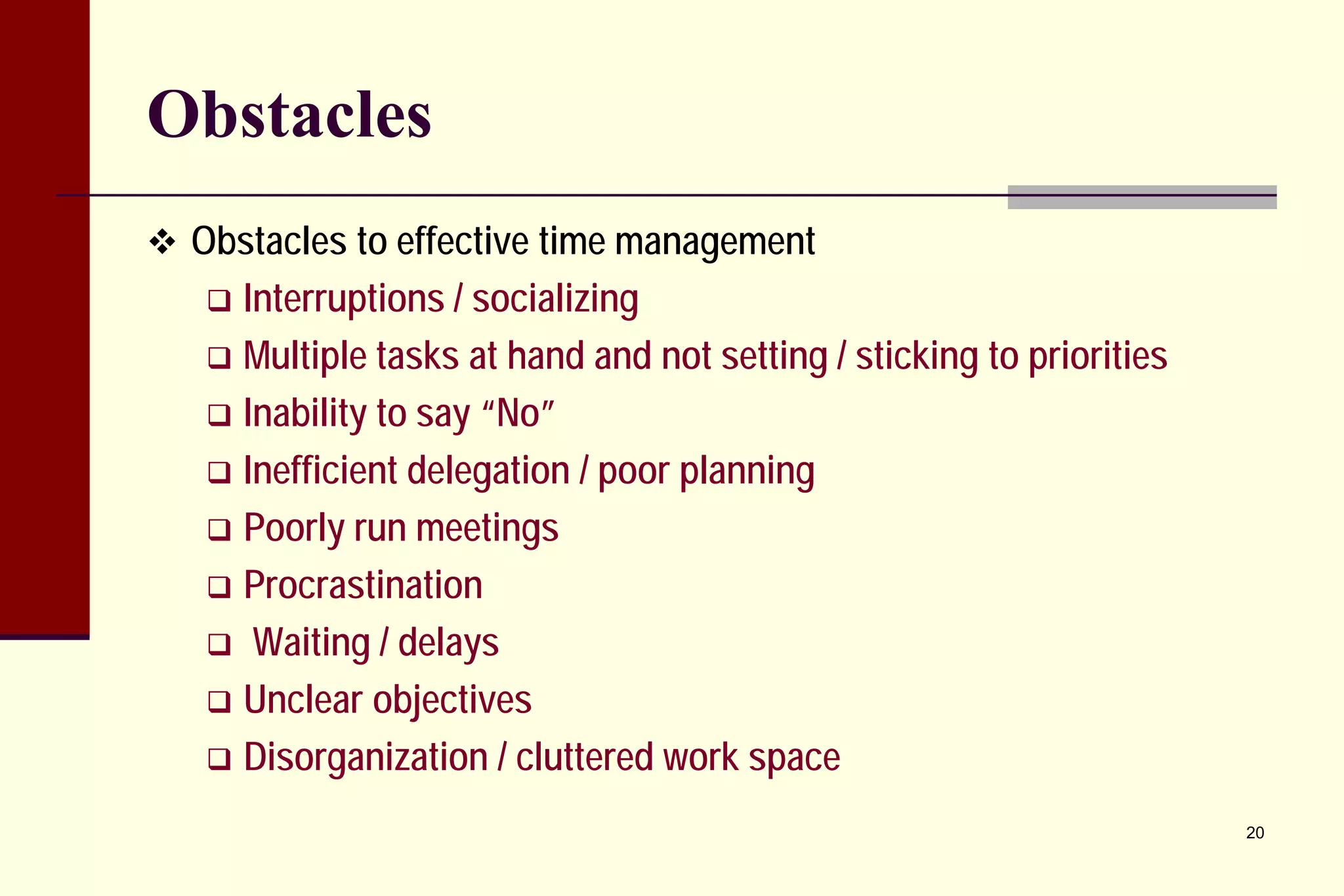 Obstacles 
 
Obstacles to effective time management 
 
Interruptions / socializing 
 
Multiple tasks at hand and not setting / sticking to priorities 
 
Inability to say “No” 
 
Inefficient delegation / poor planning 
 
Poorly run meetings 
 
Procrastination 
 
Waiting / delays 
 
Unclear objectives 
 
Disorganization / cluttered work space 
20 
 