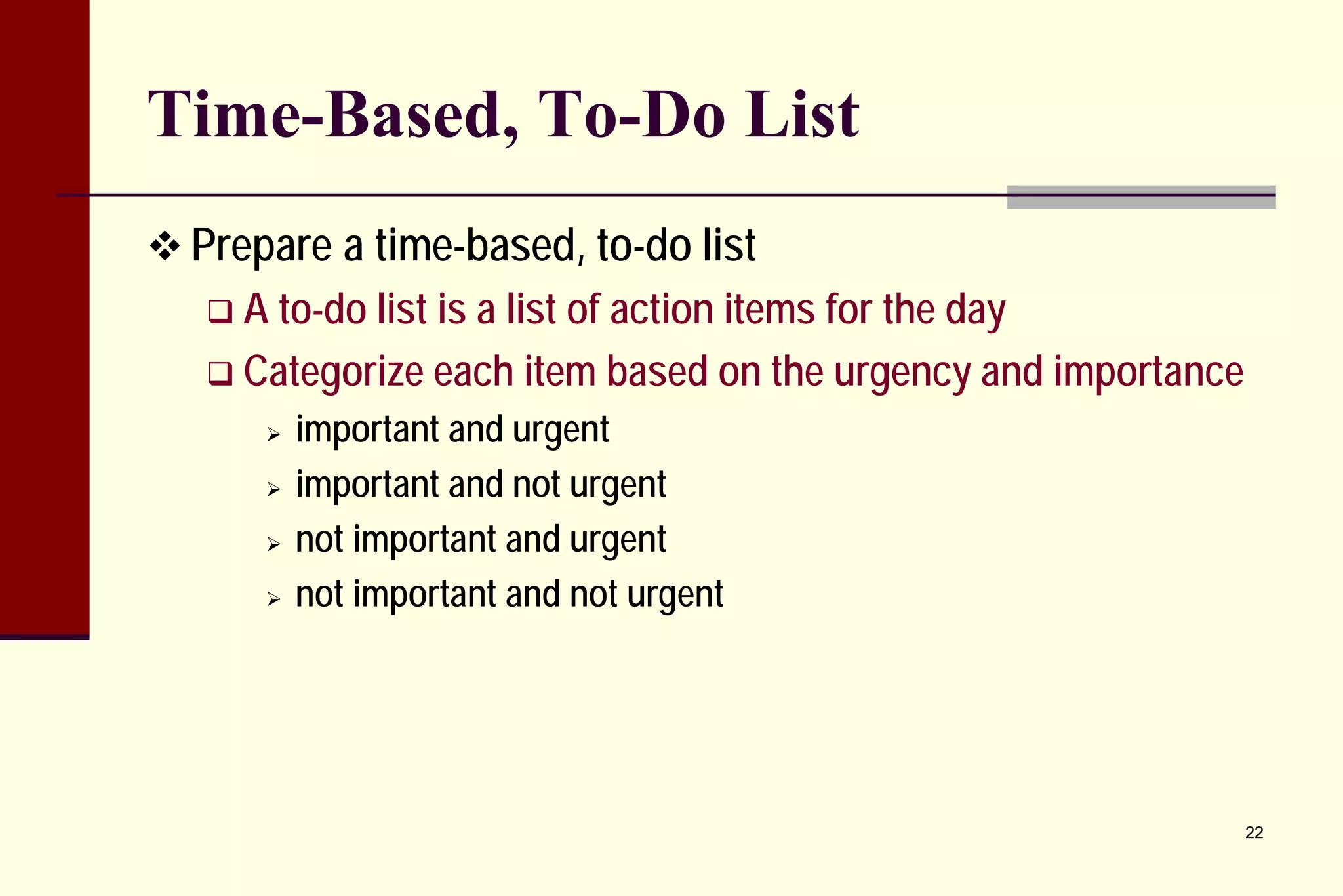 Time-Based, To-Do List 
 
Prepare a time-based, to-do list 
 
A to-do list is a list of action items for the day 
 
Categorize each item based on the urgency and importance 
 
important and urgent 
 
important and not urgent 
 
not important and urgent 
 
not important and not urgent 22 
 
