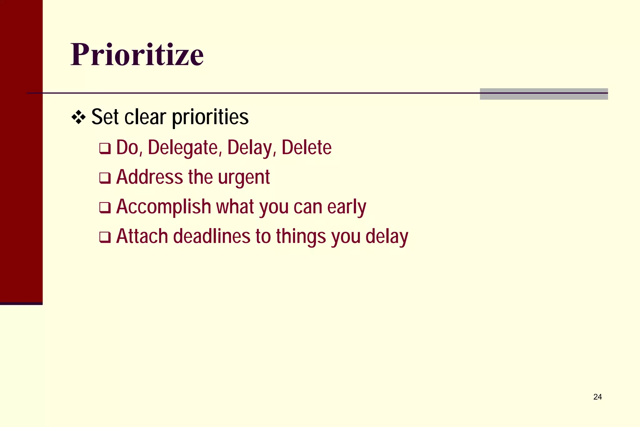 Prioritize 
 
Set clear priorities 
 
Do, Delegate, Delay, Delete 
 
Address the urgent 
 
Accomplish what you can early 
 
Attach deadlines to things you delay 
24 
 