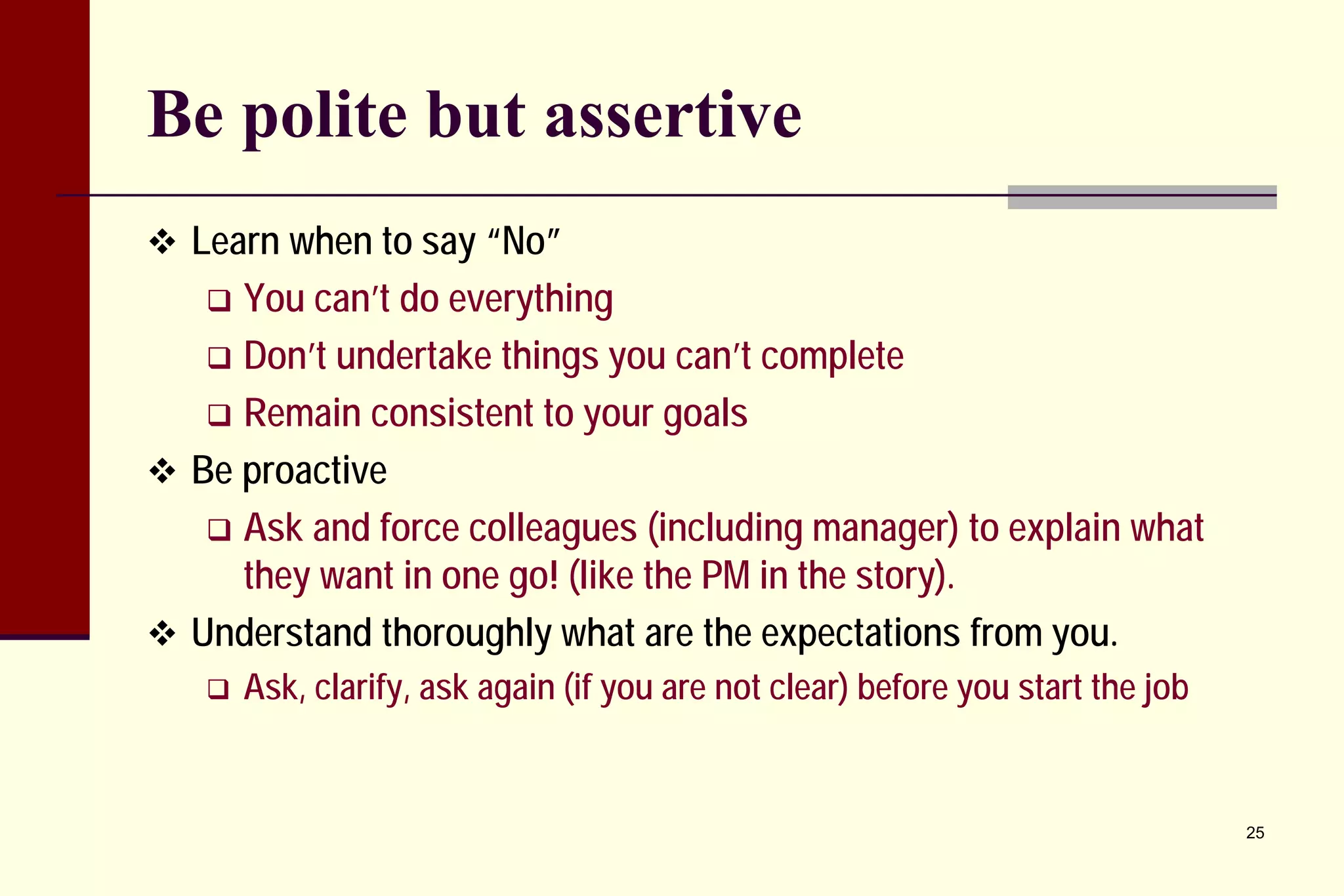 Be polite but assertive 
 
Learn when to say “No” 
 
You can’t do everything 
 
Don’t undertake things you can’t complete 
 
Remain consistent to your goals 
 
Be proactive 
 
Ask and force colleagues (including manager) to explain what they want in one go! (like the PM in the story). 
 
Understand thoroughly what are the expectations from you. 
 
Ask, clarify, ask again (if you are not clear) before you start the job 
25 
 