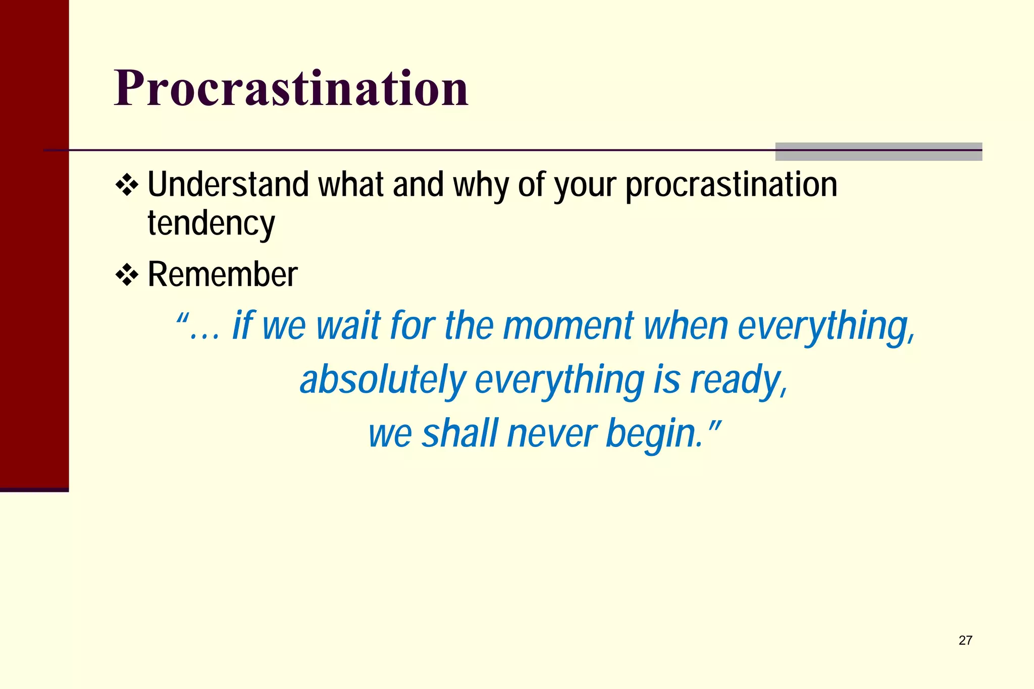 Procrastination 
 
Understand what and why of your procrastination tendency 
 
Remember 
“… if we wait for the moment when everything, 
absolutely everything is ready, 
we shall never begin.” 
27 
 