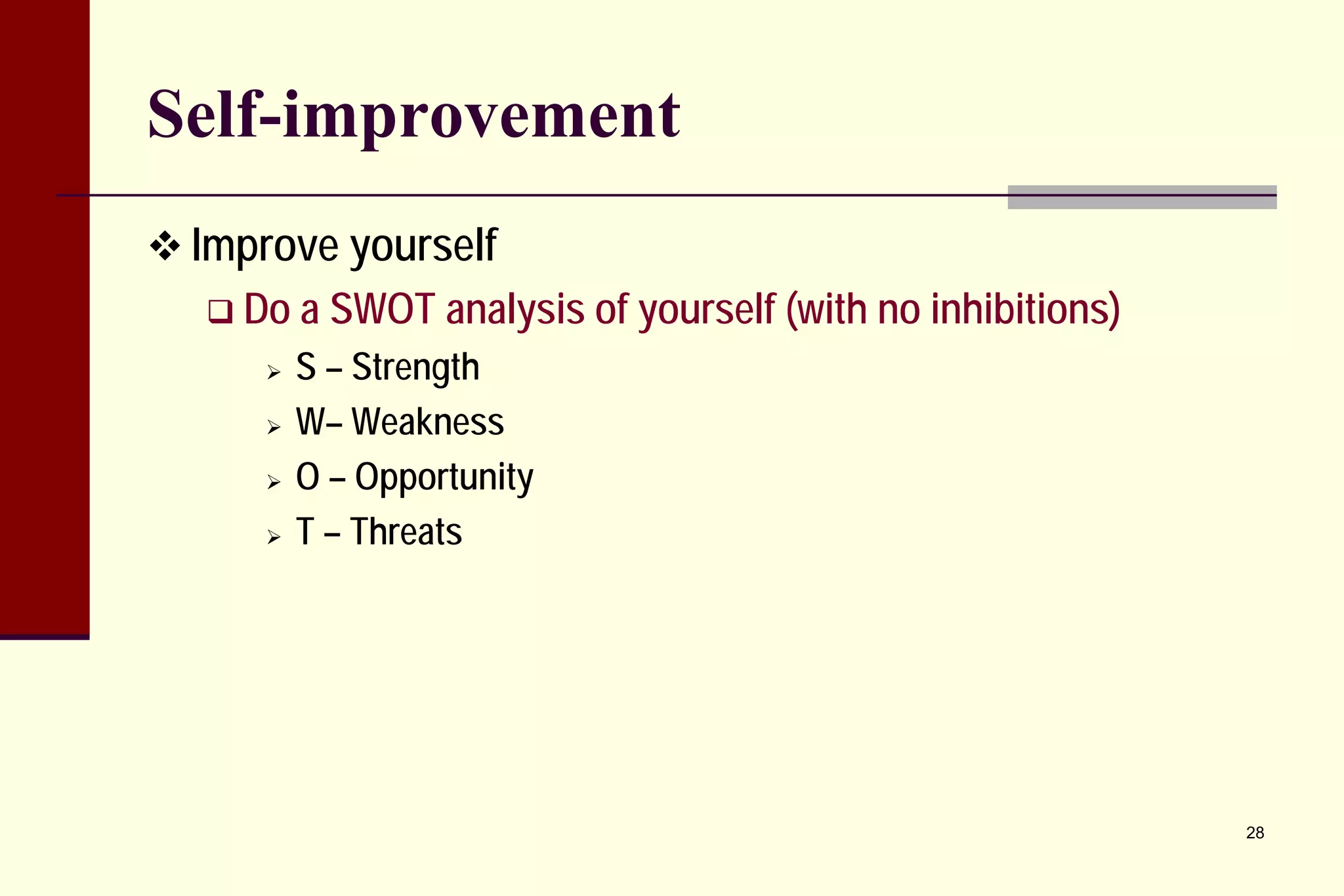 Self-improvement 
 
Improve yourself 
 
Do a SWOT analysis of yourself (with no inhibitions) 
 
S – Strength 
 
W– Weakness 
 
O – Opportunity 
 
T – Threats 28 
 