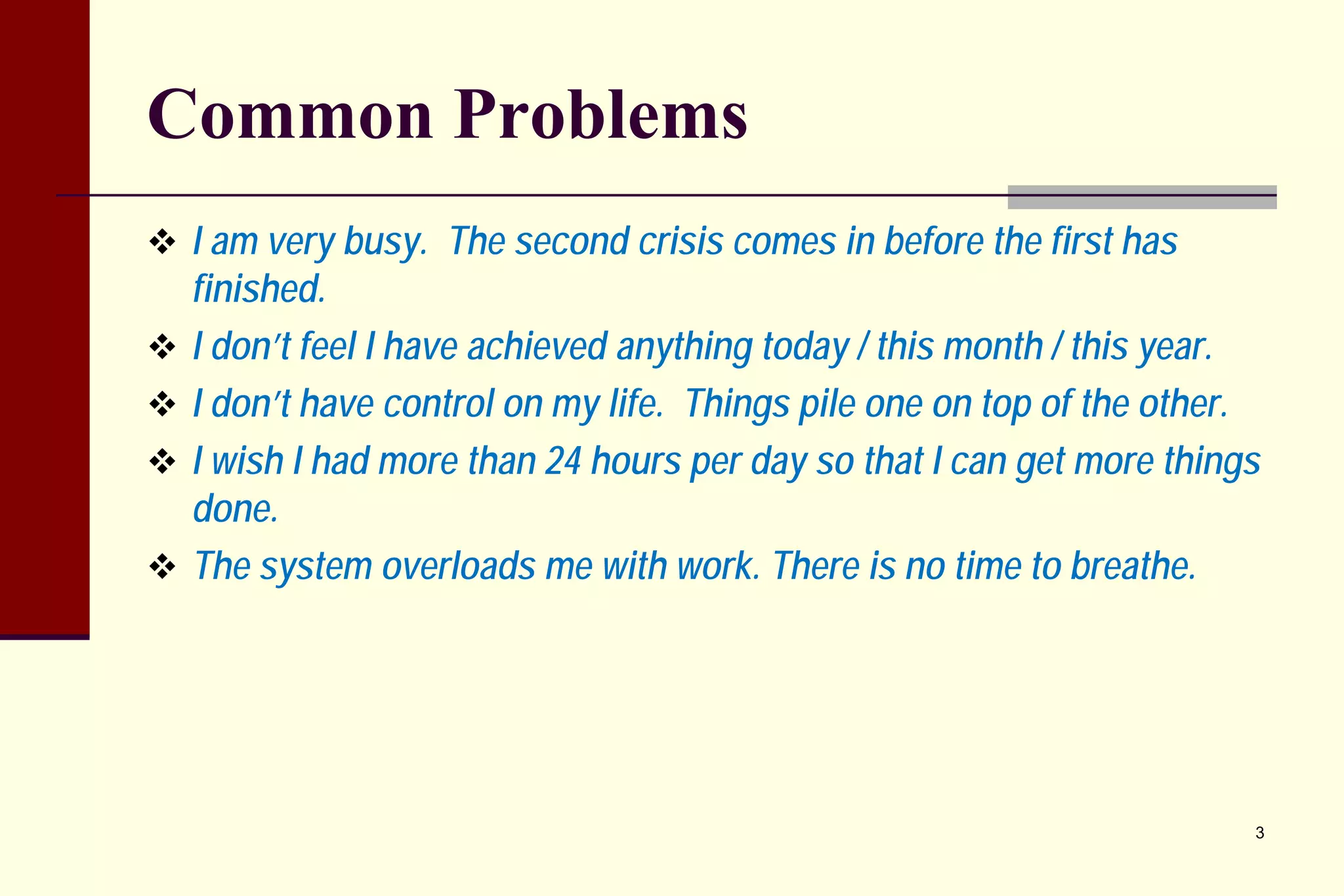 Common Problems 
 
I am very busy. The second crisis comes in before the first has finished. 
 
I don’t feel I have achieved anything today / this month / this year. 
 
I don’t have control on my life. Things pile one on top of the other. 
 
I wish I had more than 24 hours per day so that I can get more things done. 
 
The system overloads me with work. There is no time to breathe. 
3 
 