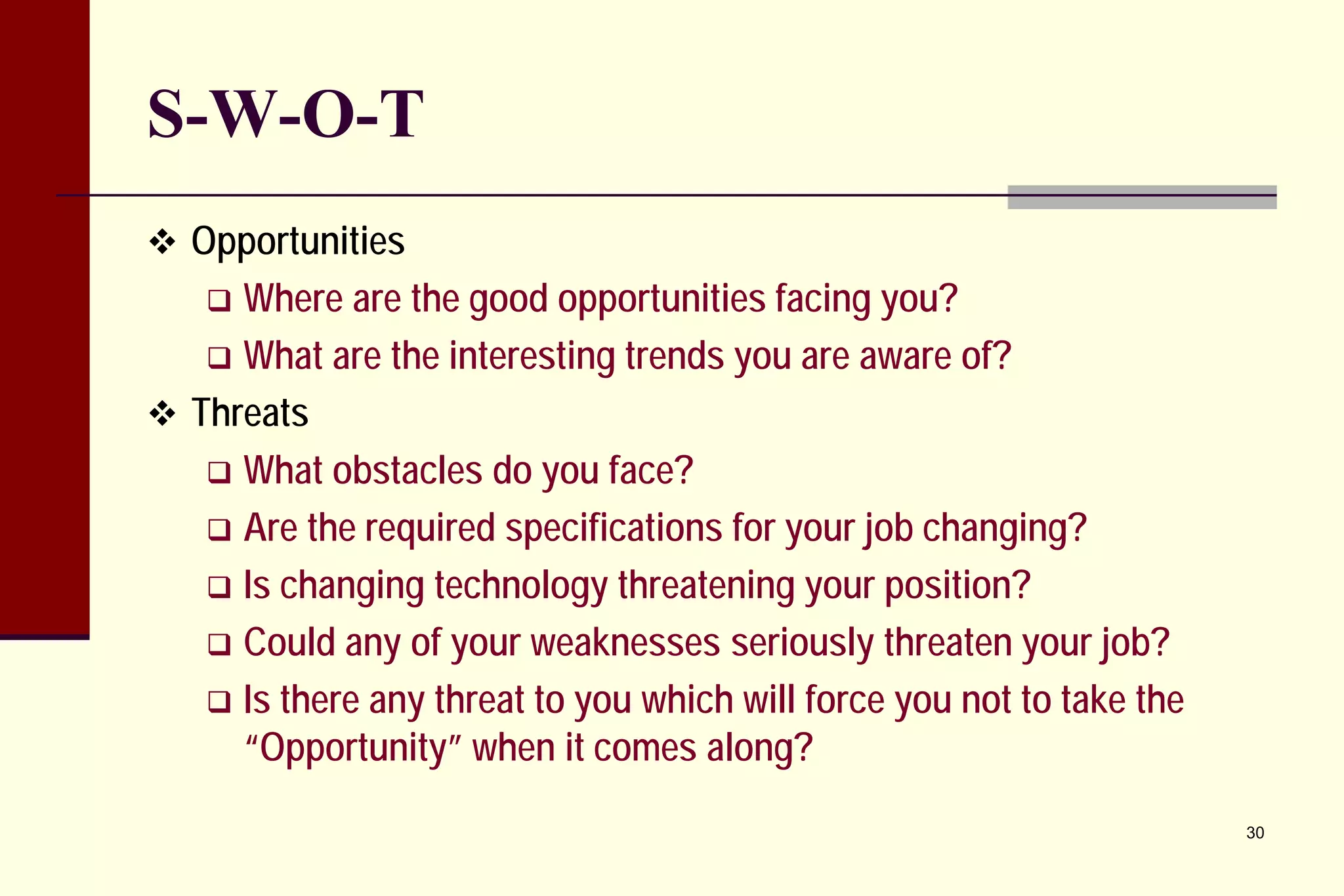 S-W-O-T 
 
Opportunities 
 
Where are the good opportunities facing you? 
 
What are the interesting trends you are aware of? 
 
Threats 
 
What obstacles do you face? 
 
Are the required specifications for your job changing? 
 
Is changing technology threatening your position? 
 
Could any of your weaknesses seriously threaten your job? 
 
Is there any threat to you which will force you not to take the “Opportunity” when it comes along? 
30 
 