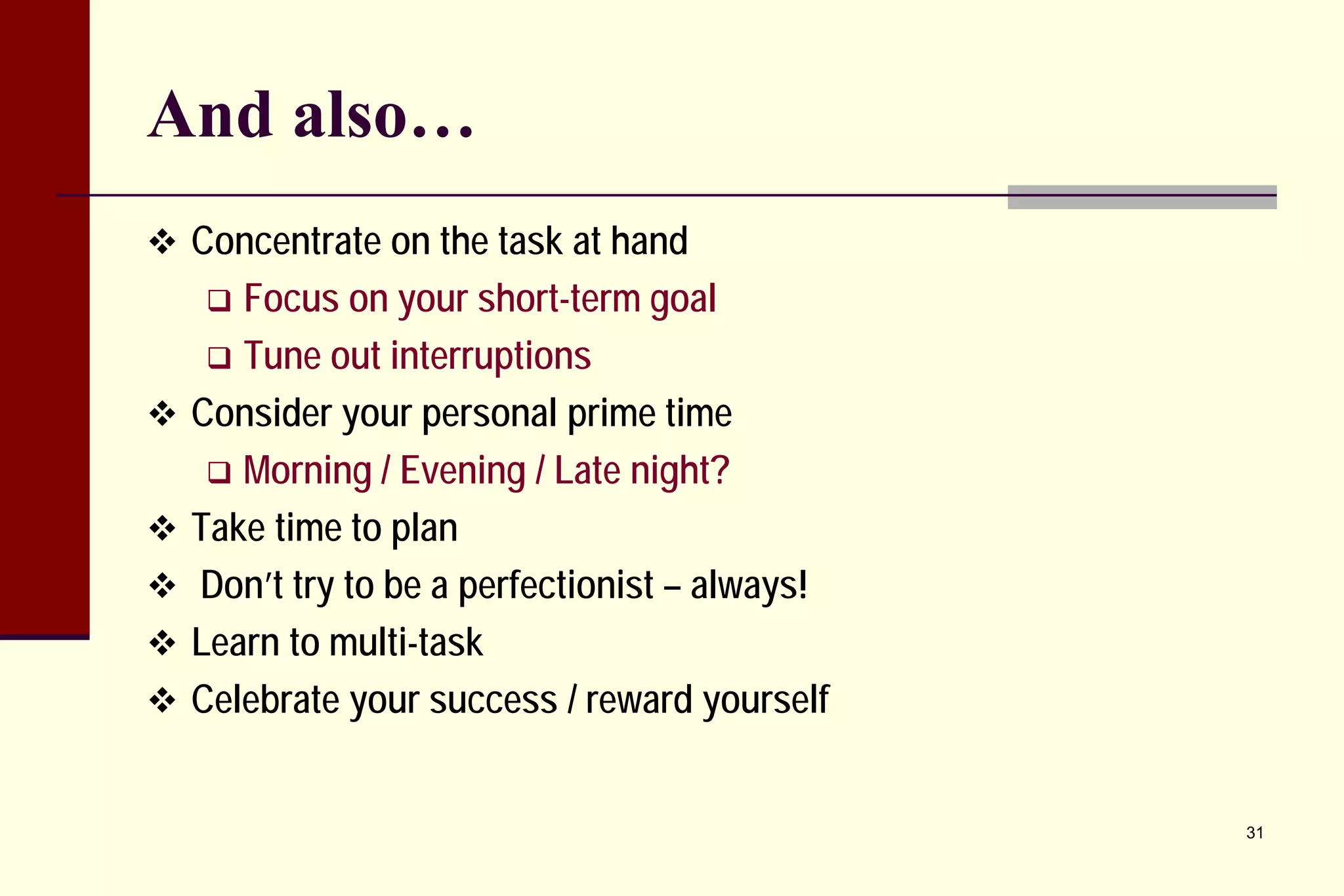 And also… 
 
Concentrate on the task at hand 
 
Focus on your short-term goal 
 
Tune out interruptions 
 
Consider your personal prime time 
 
Morning / Evening / Late night? 
 
Take time to plan 
 
Don’t try to be a perfectionist – always! 
 
Learn to multi-task 
 
Celebrate your success / reward yourself 
31 
 