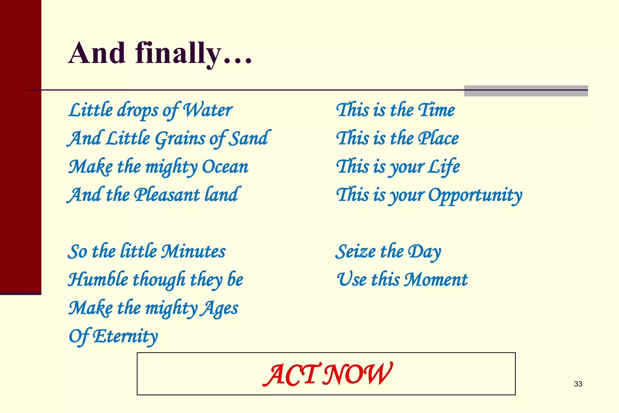 And finally… 
Little drops of Water 
And Little Grains of Sand 
Make the mighty Ocean 
And the Pleasant land 
So the little Minutes 
Humble though they be 
Make the mighty Ages 
Of Eternity 
This is the Time 
This is the Place 
This is your Life 
This is your Opportunity 
Seize the Day 
Use this Moment 
ACT NOW 33 
 
