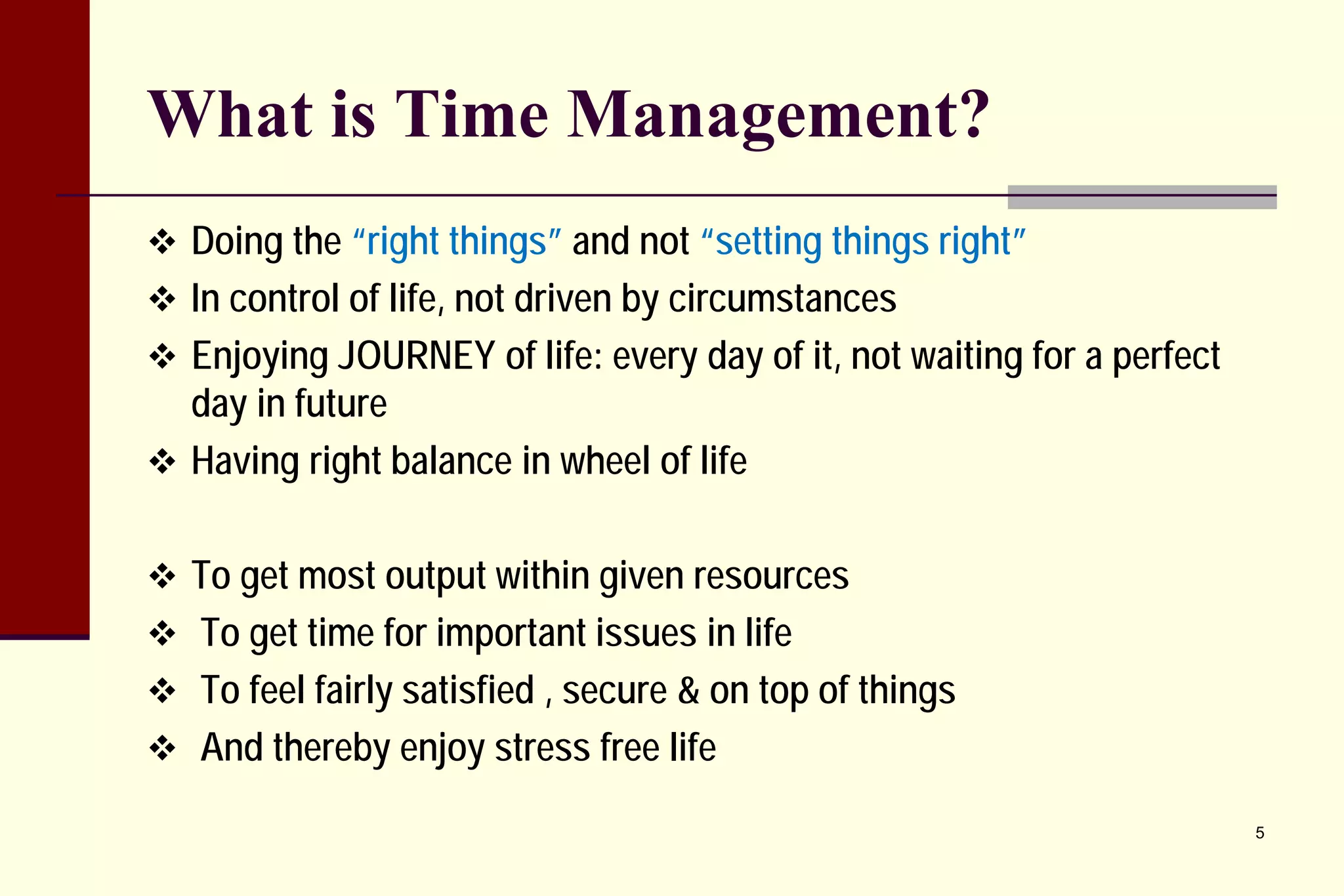 What is Time Management? 
 
Doing the “right things” and not “setting things right” 
 
In control of life, not driven by circumstances 
 
Enjoying JOURNEY of life: every day of it, not waiting for a perfect day in future 
 
Having right balance in wheel of life 
 
To get most output within given resources 
 
To get time for important issues in life 
 
To feel fairly satisfied , secure & on top of things 
 
And thereby enjoy stress free life 
5 
 
