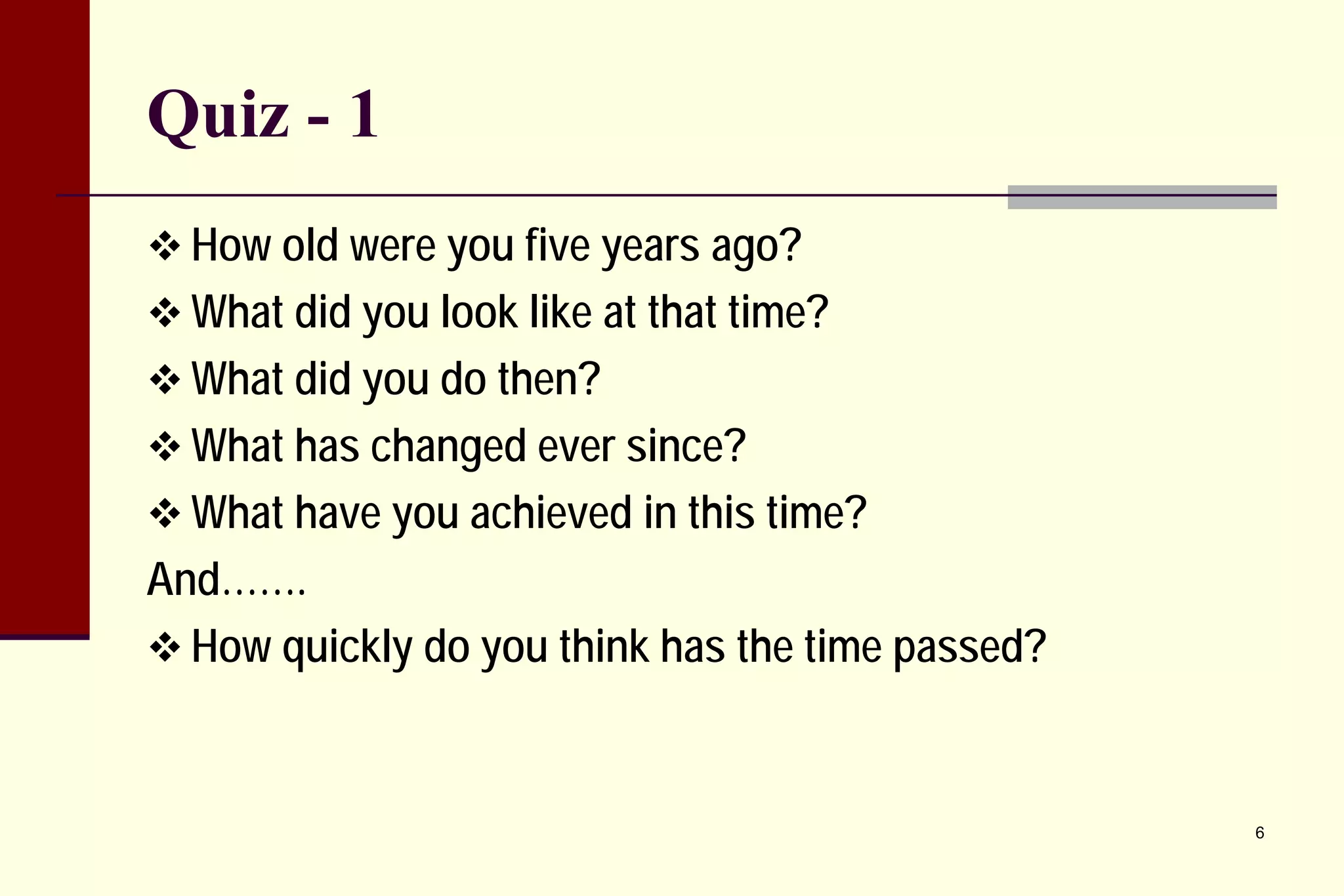 Quiz - 1 
 
How old were you five years ago? 
 
What did you look like at that time? 
 
What did you do then? 
 
What has changed ever since? 
 
What have you achieved in this time? 
And……. 
 
How quickly do you think has the time passed? 
6 
 