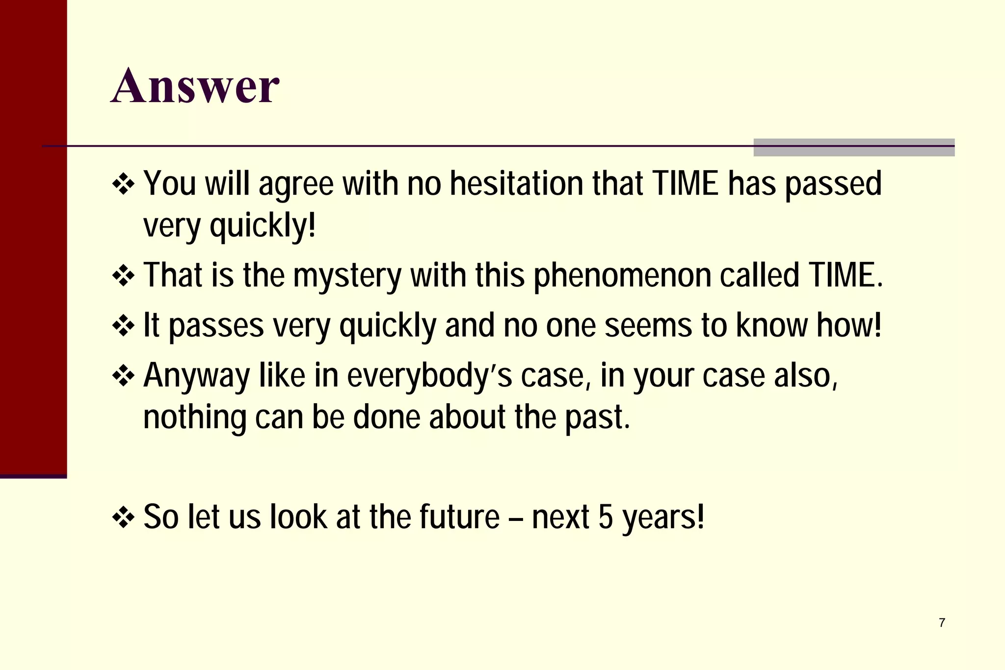 Answer 
 
You will agree with no hesitation that TIME has passed very quickly! 
 
That is the mystery with this phenomenon called TIME. 
 
It passes very quickly and no one seems to know how! 
 
Anyway like in everybody’s case, in your case also, nothing can be done about the past. 
 
So let us look at the future – next 5 years! 
7 
 