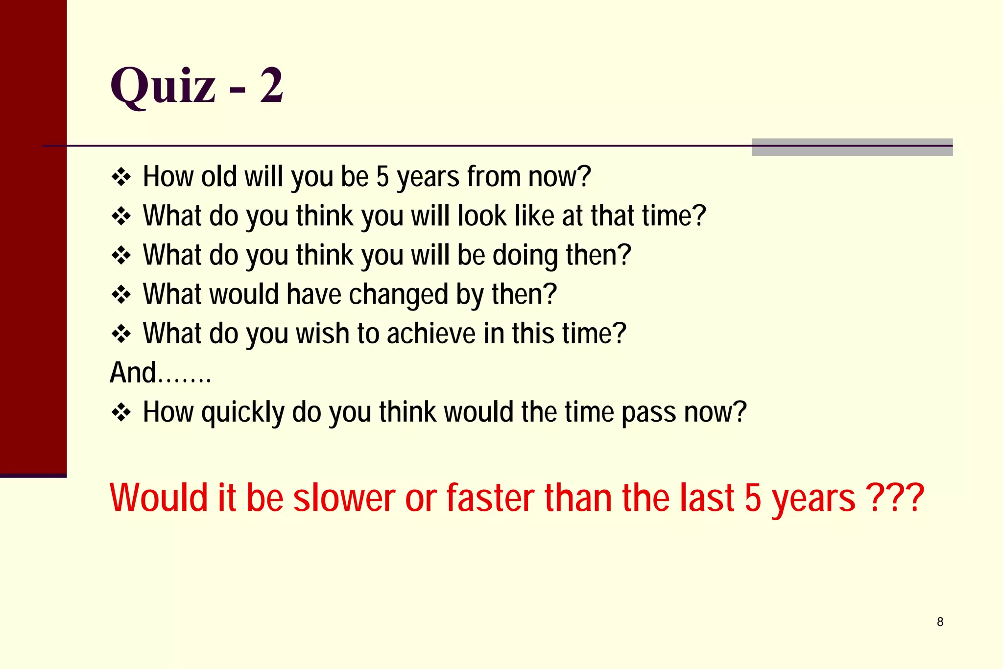 Quiz - 2 
 
How old will you be 5 years from now? 
 
What do you think you will look like at that time? 
 
What do you think you will be doing then? 
 
What would have changed by then? 
 
What do you wish to achieve in this time? 
And……. 
 
How quickly do you think would the time pass now? 
Would it be slower or faster than the last 5 years ??? 
8 
 