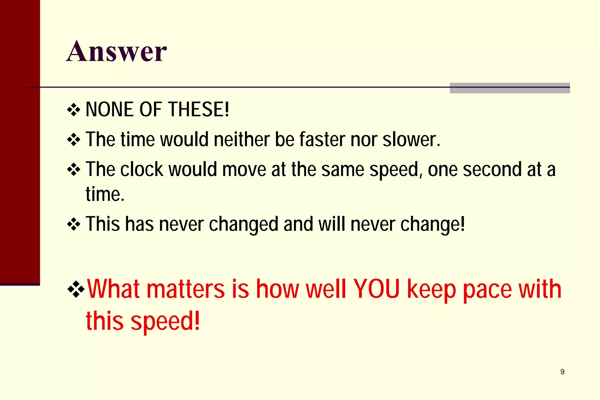 Answer 
 
NONE OF THESE! 
 
The time would neither be faster nor slower. 
 
The clock would move at the same speed, one second at a time. 
 
This has never changed and will never change! 
 
What matters is how well YOU keep pace with this speed! 
9 
 