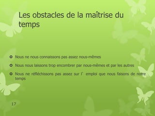Les obstacles de la maîtrise du 
temps 
 Nous ne nous connaissons pas assez nous-mêmes 
 Nous nous laissons trop encombrer par nous-mêmes et par les autres 
 Nous ne réfléchissons pas assez sur l’emploi que nous faisons de notre 
temps 
17 
 