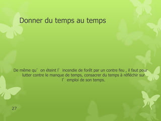 Donner du temps au temps 
De même qu’on éteint l’incendie de forêt par un contre feu , il faut pour 
lutter contre le manque de temps, consacrer du temps à réfléchir sur 
l’emploi de son temps. 
27 
 
