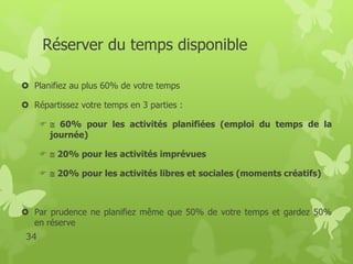 Réserver du temps disponible 
 Planifiez au plus 60% de votre temps 
 Répartissez votre temps en 3 parties : 
  60% pour les activités planifiées (emploi du temps de la 
journée) 
  20%pour les activités imprévues 
  20%pour les activités libres et sociales (moments créatifs) 
 Par prudence ne planifiez même que 50% de votre temps et gardez 50% 
en réserve 
34 
 
