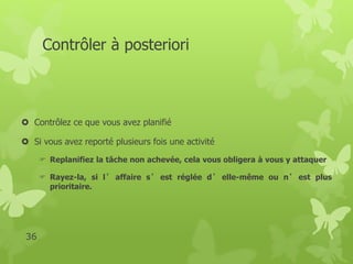 Contrôler à posteriori 
 Contrôlez ce que vous avez planifié 
 Si vous avez reporté plusieurs fois une activité 
 Replanifiez la tâche non achevée, cela vous obligera à vous y attaquer 
 Rayez-la, si l ’ affaire s ’ est réglée d’ elle-même ou n’ est plus 
prioritaire. 
36 
