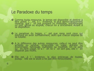 Le Paradoxe du temps 
 Comme toute ressource, le temps est disponible et destiné à 
être utilisé. C’est, à l’évidence, la plus démocratiquement 
répartie; que l’on soit puissant ou misérable, entreprenant 
ou oisif, génial ou stupide, chacun en a strictement autant à 
sa disposition. 
 Le paradoxe du temps, c ’ est que rares sont ceux qui 
estiment en avoir suffisamment, alors que chacun dispose de 
sa totalité. 
 A la différence des autres ressources, celle-ci ne peut être 
achetée ou vendue, empruntée ou volée, stockée ou 
économisée, fabriquée, multipliée ou modifiée. On ne peut 
qu’en faire usage. Et si l’on ne s’en sert pas, elle n’en 
disparaît pas moins. 
 Elle est, à l ’ évidence, la plus précieuse de toutes, 
puisqu’elle est la seule à ne pas être renouvelable. 
6 
 