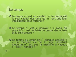 Le temps 
 Le temps c’est un capital : « Le temps est 
le seul capital des gens qui n’ont que leur 
intelligence pour fortune » 
 Le temps c’est le pouvoir : « Avoir du 
pouvoir, c’est contrôler le temps des autres 
et le sein propre » 
 Le temps au coeur de l’époque actuelle : 
« La machine clé de l ’ age industriel 
moderne n’est pas la machine à vapeur, 
c’est l’horloge » 
9 
 