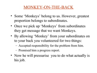MONKEY-ON-THE-BACK 
• Some ‘Monkeys’ belong to us. However, greatest 
proportion belongs to subordinates. 
• Once we pick up ‘Monkeys’ from subordinates 
they get message that we want Monkeys. 
• By allowing ‘Monkey’ from your subordinates on 
to your back you volunteered for two things: 
– Accepted responsibility for the problem from him. 
– Promised him a progress report. 
• Now he will pressurise you to do what actually is 
his job. 
 
