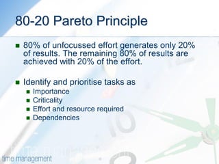 80-20 Pareto Principle 
80% of unfocussed effort generates only 20% of results. The remaining 80% of results are achieved with 20% of the effort. 
Identify and prioritise tasks as 
Importance 
Criticality 
Effort and resource required 
Dependencies 
 