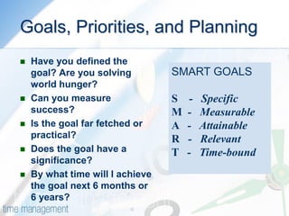 Goals, Priorities, and Planning 
Have you defined the goal? Are you solving world hunger? 
Can you measure success? 
Is the goal far fetched or practical? 
Does the goal have a significance? 
By what time will I achieve the goal next 6 months or 6 years? 
SMART GOALS S - Specific M - Measurable A - Attainable R - Relevant T - Time-bound  