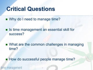 Critical Questions 
Why do I need to manage time? 
Is time management an essential skill for success? 
What are the common challenges in managing time? 
How do successful people manage time? 
 