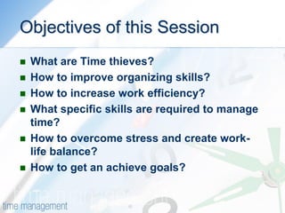 Objectives of this Session 
What are Time thieves? 
How to improve organizing skills? 
How to increase work efficiency? 
What specific skills are required to manage time? 
How to overcome stress and create work- life balance? 
How to get an achieve goals?  