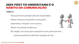 CLT CONSULTING AND TRAINING SERVICES 
SEEK FIRST TO UNDERSTAND É OHÁBITO DA COMUNICAÇÃO 
HÁBITO 5 
Procure primeiro perce...