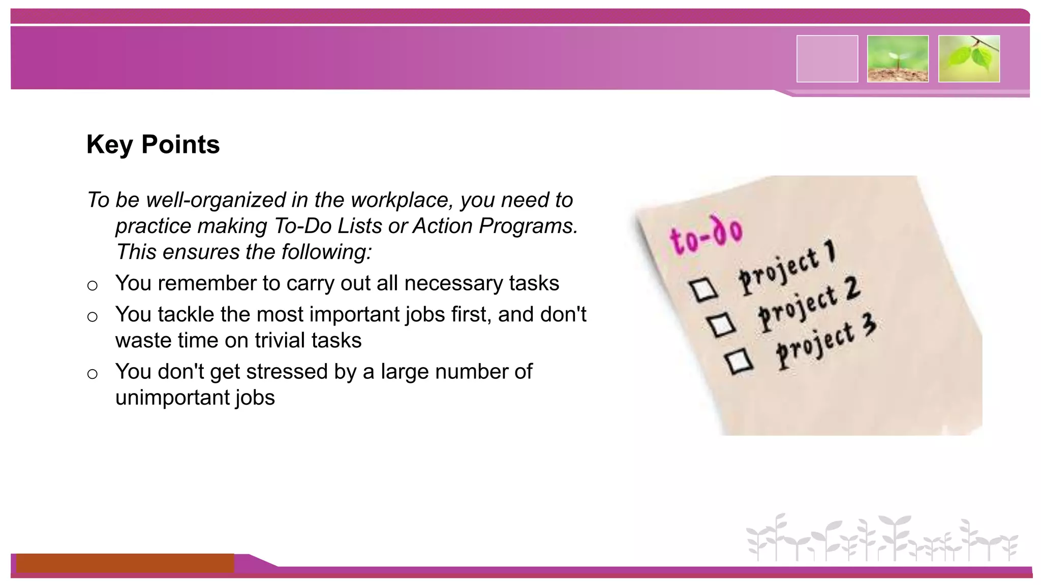 Key Points 
To be well-organized in the workplace, you need to 
practice making To-Do Lists or Action Programs. 
This ensures the following: 
o You remember to carry out all necessary tasks 
o You tackle the most important jobs first, and don't 
waste time on trivial tasks 
o You don't get stressed by a large number of 
unimportant jobs 
www.themegallery.com 
 