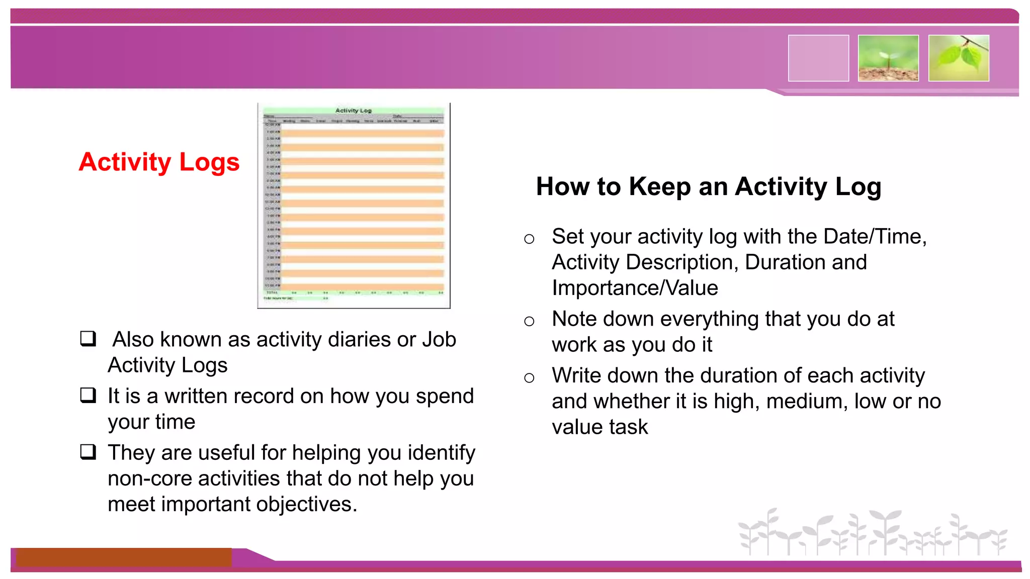 Activity Logs 
 Also known as activity diaries or Job 
Activity Logs 
 It is a written record on how you spend 
your time 
 They are useful for helping you identify 
non-core activities that do not help you 
meet important objectives. 
www.themegallery.com 
How to Keep an Activity Log 
o Set your activity log with the Date/Time, 
Activity Description, Duration and 
Importance/Value 
o Note down everything that you do at 
work as you do it 
o Write down the duration of each activity 
and whether it is high, medium, low or no 
value task 
 