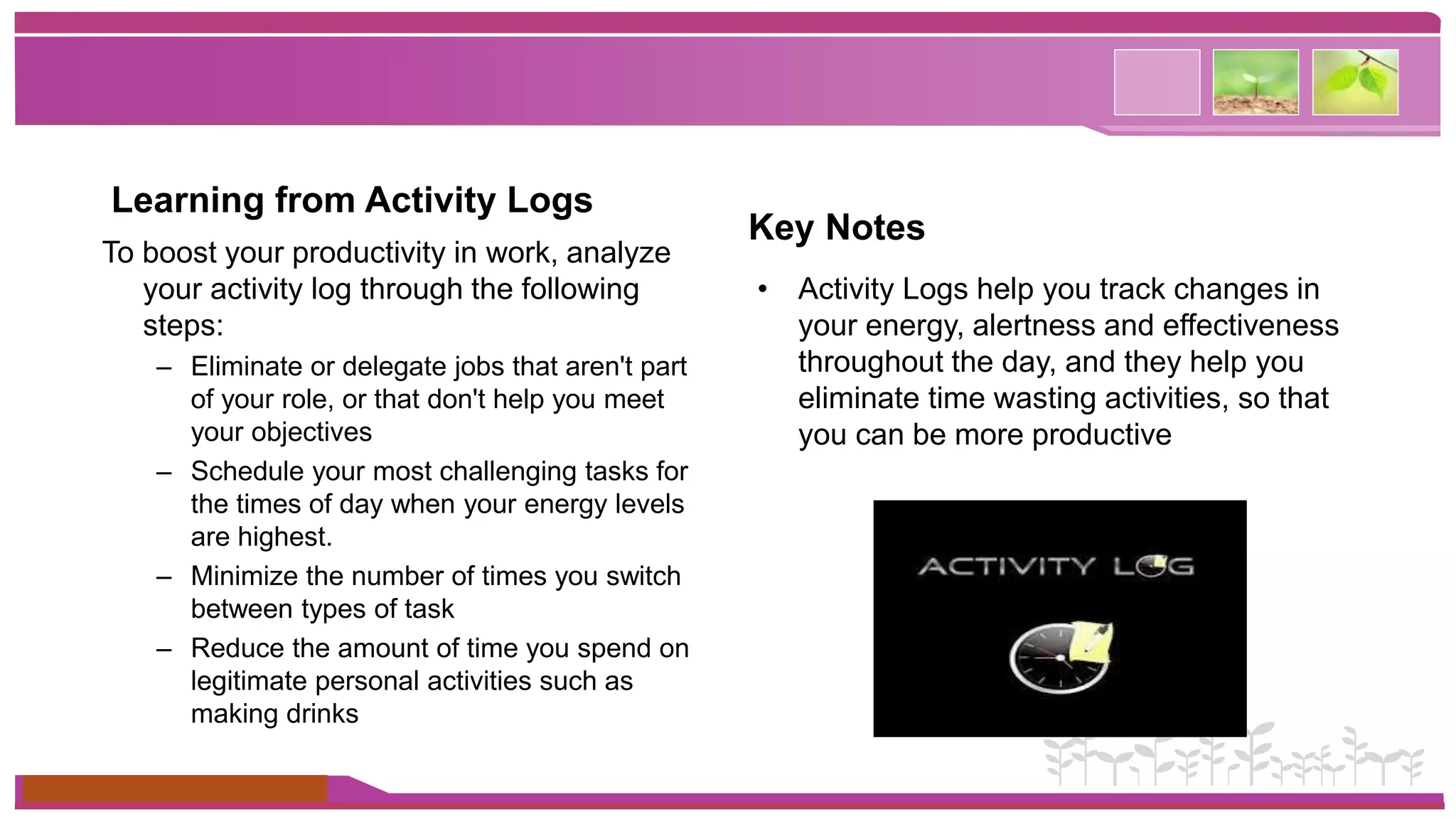 Learning from Activity Logs 
To boost your productivity in work, analyze 
your activity log through the following 
steps: 
– Eliminate or delegate jobs that aren't part 
of your role, or that don't help you meet 
your objectives 
– Schedule your most challenging tasks for 
the times of day when your energy levels 
are highest. 
– Minimize the number of times you switch 
between types of task 
– Reduce the amount of time you spend on 
legitimate personal activities such as 
making drinks 
www.themegallery.com 
Key Notes 
• Activity Logs help you track changes in 
your energy, alertness and effectiveness 
throughout the day, and they help you 
eliminate time wasting activities, so that 
you can be more productive 
 