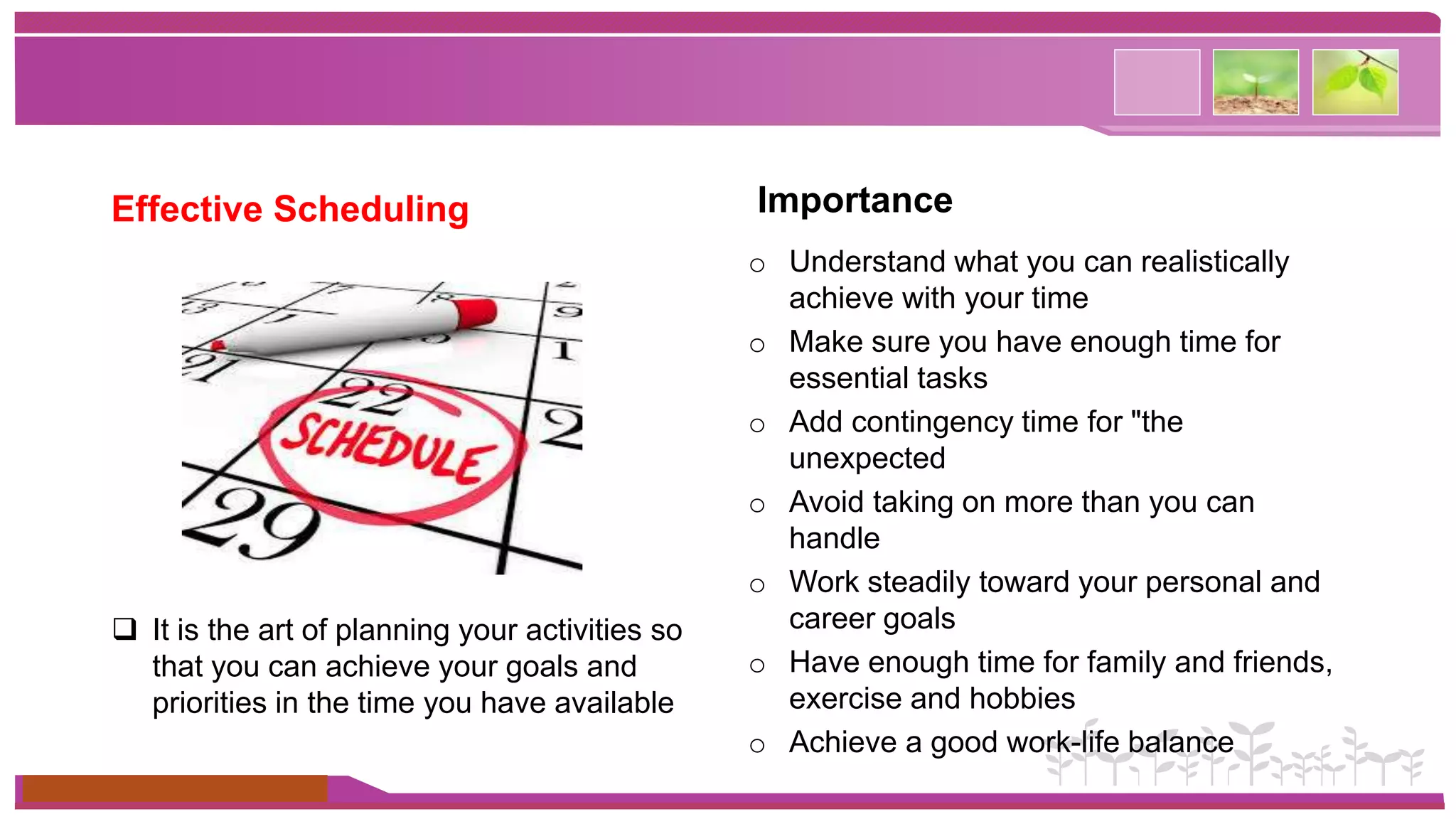Effective Scheduling 
 It is the art of planning your activities so 
that you can achieve your goals and 
priorities in the time you have available 
www.themegallery.com 
Importance 
o Understand what you can realistically 
achieve with your time 
o Make sure you have enough time for 
essential tasks 
o Add contingency time for "the 
unexpected 
o Avoid taking on more than you can 
handle 
o Work steadily toward your personal and 
career goals 
o Have enough time for family and friends, 
exercise and hobbies 
o Achieve a good work-life balance 
 