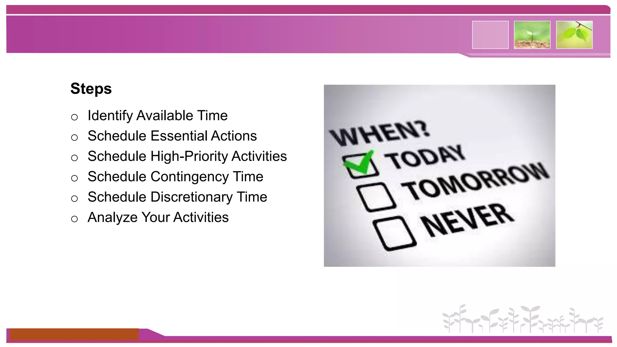 Steps 
o Identify Available Time 
o Schedule Essential Actions 
o Schedule High-Priority Activities 
o Schedule Contingency Time 
o Schedule Discretionary Time 
o Analyze Your Activities 
www.themegallery.com 
 